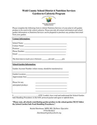 Weld County School District 6 Nutrition Services
Garden-to-Cafeteria Program
Please complete the following form to inform Nutrition Services of your plan to sell garden
produce to be used in the school cafeteria. Please provide all contact information and school
garden information so Nutrition Services can be prepared to purchase any produce harvested
from your garden.
Contact Information:
School Name: _____________________________________________
Contact Name: ____________________________________________
Position: _________________________________________________
Phone Number: ___________________________________________
Email: __________________________________________________
The best time to reach you is between _______am and ________pm
School Garden Information:
Garden Account Number (where money should be transferred to):
___________________________________________________________
Garden Location:_____________________________________________
Approximate Size:____________________________________________
Please list any _________________________________
anticipated produce: _________________________________
_________________________________
_________________________________
_________________________________
I, _________________________ (GTC Leader), have read and understand the School Garden
Safe Handling Procedures in the GTC protocol packet and agree to uphold them.
*Please note, all schools contributing garden produce to the school garden MUST follow
the School Garden Safe Food Handling Procedures.*
Rachel Hurshman, MPH, RD, Wellness Specialist
(970)348-6622
rhurshman@greeleyschools.org
 
