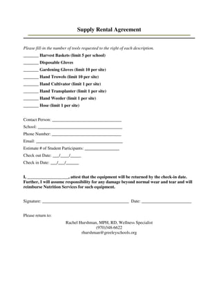 Supply Rental Agreement
Please fill-in the number of tools requested to the right of each description.
_______ Harvest Baskets (limit 5 per school)
_______ Disposable Gloves
_______ Gardening Gloves (limit 10 per site)
_______ Hand Trowels (limit 10 per site)
_______ Hand Cultivator (limit 1 per site)
_______ Hand Transplanter (limit 1 per site)
_______ Hand Weeder (limit 1 per site)
_______ Hose (limit 1 per site)
Contact Person: ________________________________
School: _______________________________________
Phone Number: ________________________________
Email: ________________________________________
Estimate # of Student Participants: ________________
Check out Date: ___/____/_____
Check in Date: ___/___/______
I, ___________________, attest that the equipment will be returned by the check-in date.
Further, I will assume responsibility for any damage beyond normal wear and tear and will
reimburse Nutrition Services for such equipment.
Signature: ________________________________________ Date: _______________________
Please return to:
Rachel Hurshman, MPH, RD, Wellness Specialist
(970)348-6622
rhurshman@greeleyschools.org
 