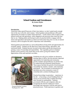 School Gardens and Greenhouses
By Jessica Myhre
Background
Introduction
Americans today spend 90 percent of their time indoors; we don’t spend nearly enough
time in the sun, in the dirt, and in nature. School gardens and greenhouses offer great
opportunities for hands-on outdoor field experience. Youth connect with an aspect of the
natural world and with agriculture, while engaging in the processes that create the food
that we eat. Helping plants and food grow gives us practical skills to engage with the
nature and agriculture and teaches us where our food comes from, how we rely on natural
resources, and to recognize the earth’s importance and vulnerability.
School gardens provide hands-on, real-world problem-solving skills and opportunities for
scientific inquiry. Gardens are the ideal site to learn about botany, agriculture, and
nutritional health. Students become invested in their plants and the growing process,
gaining a sense of ownership and responsibility. The vegetables grown in students’
gardens can be used for a few meals there at the school, giving the students a full
appreciation of the earth and their own labor.
Gardening not only gives students an alternative
learning space to thrive, but also presents important
opportunities for leadership and community
growth. Gardens and greenhouses are perfect sites
for student-led and community-based projects.
These spaces facilitate the growth of environmental
stewardship for students, teachers, and community
participants. The investment in nurturing the soil
and plants gives the community a sense of
ownership and a common bonding ground.
Practical knowledge in agriculture – experience in
the dirt – is becoming a crucial building block for
success in an economy that is rapidly becoming
more focused on sustainability. Scholars,
government officials, and companies alike are
recognizing the need for employees to have
knowledge and experience with the earth and its
natural processes. Field experience in gardens andThurgood Marshall Academy,
Washington D.C. 2009
 