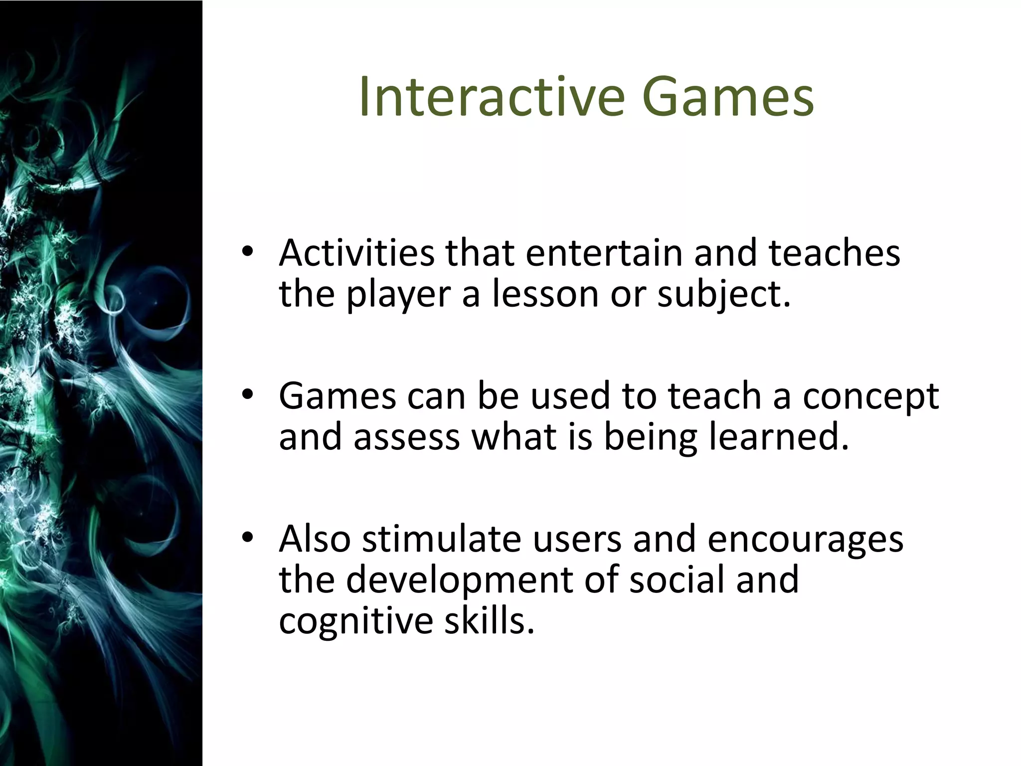 Interactive Games

• Activities that entertain and teaches
  the player a lesson or subject.

• Games can be used to teach a concept
  and assess what is being learned.

• Also stimulate users and encourages
  the development of social and
  cognitive skills.
 