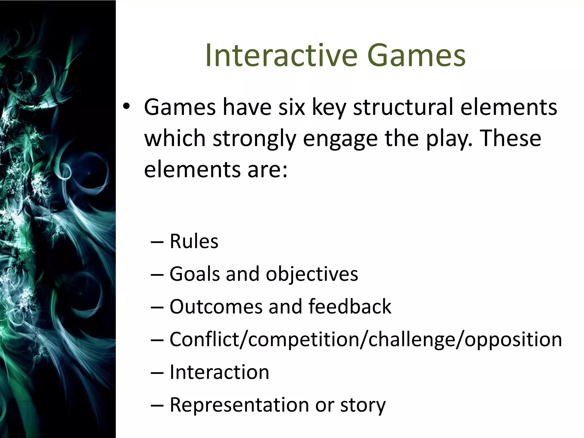 Interactive Games
• Games have six key structural elements
  which strongly engage the play. These
  elements are:

  – Rules
  – Goals and objectives
  – Outcomes and feedback
  – Conflict/competition/challenge/opposition
  – Interaction
  – Representation or story
 