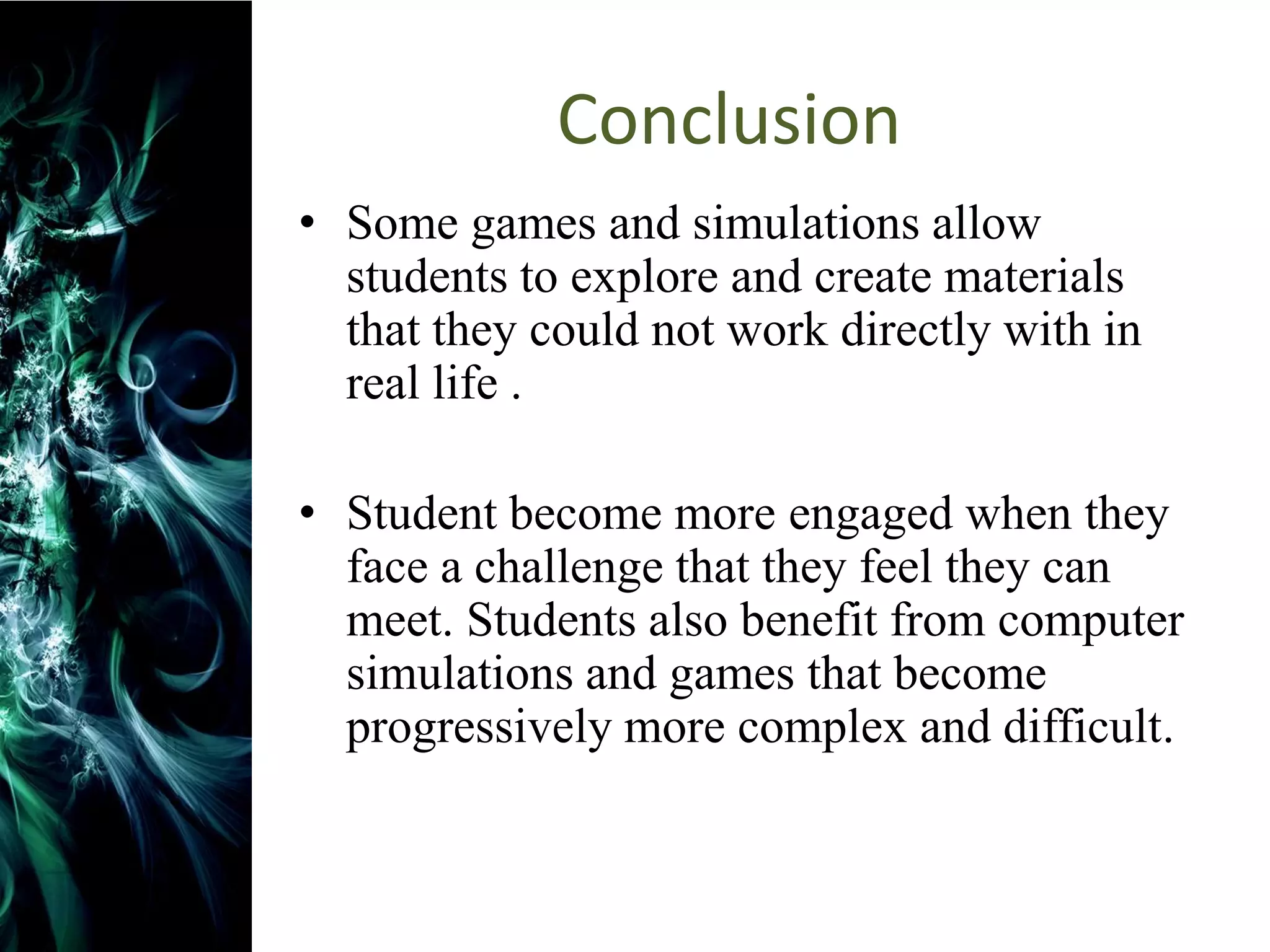 Conclusion
• Some games and simulations allow
  students to explore and create materials
  that they could not work directly with in
  real life .

• Student become more engaged when they
  face a challenge that they feel they can
  meet. Students also benefit from computer
  simulations and games that become
  progressively more complex and difficult.
 