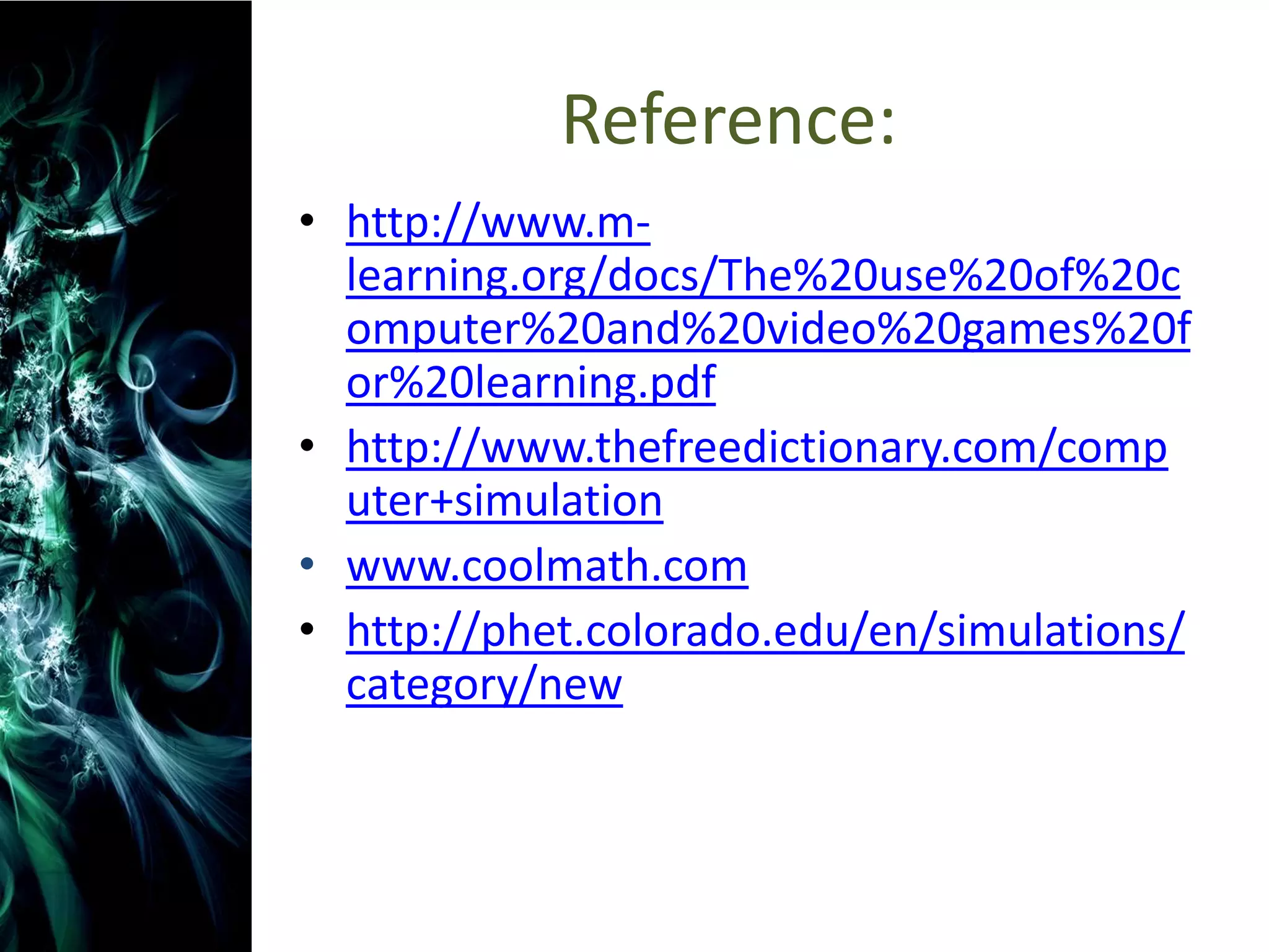 Reference:
• http://www.m-
  learning.org/docs/The%20use%20of%20c
  omputer%20and%20video%20games%20f
  or%20learning.pdf
• http://www.thefreedictionary.com/comp
  uter+simulation
• www.coolmath.com
• http://phet.colorado.edu/en/simulations/
  category/new
 