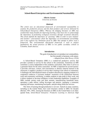 107
Journal of Vocational Education Research, 28(2), pp. 107-124.
©2003
School-Based Enterprises and Environmental Sustainability
Alberto Arenas
University of Arizona
Abstract
This article uses an educational framework of environmental sustainability to
examine the production process and the final products and services delivered by
School-Based Enterprises (SBEs). Whereas the fledging literature on SBEs has
extolled their many benefits for improving learning, it has been slow to acknowledge
the importance of promoting ecological awareness through vocational education.
This article defends the importance of “greening” SBEs in order to raise students’
and teachers’ consciousness about the importance of environmental stewardship,
and it also explores key limitations faced by SBEs that attempt to follow such a
framework. This environmental educational framework is used to analyze
qualitatively the actual practices of SBEs in two public secondary schools in
Colombia, South America.
Introduction
The goal of production is to produce not commodities,
but free people in harmony with nature.
—Adapted from John Dewey (1916)
A School-Based Enterprise (SBE) is a student-led productive activity that
provides a product or service for the school or the community. Sometimes an SBE
constitutes a course independent of the academic curriculum; other times it serves as
a generator theme for the entire curriculum. An SBE is important for several reasons:
it provides relevance, context, and concreteness to abstract material learned in the
classroom; it supplies a product or service that is lacking in the school or community;
it challenges the individualized nature of modern education by engaging students in a
cooperative endeavor; it increases students’ awareness of the connections between
work and community well-being; it enables students to take pride in their work; and
it allows students to develop confidence in their leadership capabilities. Examples of
SBEs include raising crops and farm animals, manufacturing household items,
operating a radio station, selling beverages and pastries, managing a restaurant,
repairing old homes, maintaining local parks, and providing child-care services.
This form of learning through production is not new. Schools in many countries,
including in the United States, have used structures similar to SBEs for decades
(Borstel, 1991, 1992). Among the literature on SBEs in the United States is an often-
quoted book, School-Based Enterprise: Productive Learning in American High
 