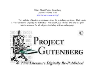 Title: About Project Gutenberg
                                Author: Michael Hart
                              http://www.promo.net/pg/

         This website offers free e-books or e-texts for just about any topic. Their motto
is “Fine Literature Digitally Re-Published” with over 6,000 articles. This site is a great
            teacher resource for all subjects, including articles on language.
 