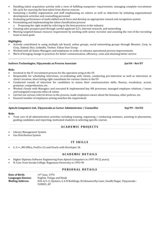 • Handling talent acquisition activity with a view of fulfilling manpower requirements; managing complete recruitment
life cycle for sourcing the best talent from diverse sources
• Sustaining a healthy organization and staff emphasizing on culture as well as objectives by initiating organizational
development activities and counselling personnel
• Evaluating performance of multi-skilled work force and develop an appropriate reward and recognition system
• Formulating and implementing the talent classification process
o Proposing the right model by referring to the best practices in the industry
• Creating sales prospect pool through careful applicant G2’s, internet research, and networking
• Meeting targeted human resource requirement by working with senior recruiter and assisting the rest of the recruiting
team to meet goals
Highlights:
• Actively contributed in using multiple job board, online groups, social networking groups through Monster, Corp. to
Corp., Indeed, Dice, LinkedIn, Twitter, Yahoo User Group
• Worked with all Senior Managers and employees in order to enhance operational process improvements
• Merit of bringing change in practices for better communication, efficiency, costs and attaining better service
Isolvers Technologies, Vijayawada as Process Associate Jan’04 - Nov’07
Role:
• Involved in the IT recruitment process for the operation wing in the US
• Responsible for scheduling interviews, co-ordinating with clients, conducting pre-interview as well as interviews at
client’s location; short-listing right consultants for various clients in the US
• Conducted rounds of interview for candidates to assess their communication skills, fluency, vocabulary, accent,
grammar, comprehension, etc.
• Worked closely with Managers and executed & implemented key HR processes; managed employee relations / issues
and instigated corporate ethics & values
• Carried out various referral drives in the process, made employees aware about the bonanza, other policies, etc.
• Ensured number of employees joining matches the requirement
Aptech Computers Ltd., Vijayawada as Career Administrator / Counsellor Sep’99 – Oct’03
Role:
• Took care of all administration activities including training, organizing / conducting seminars, assisting in placements,
guiding candidates and reporting; motivated students in selecting specific courses
A C A D E M I C P R O J E C T S
• Library Management System
• Gas Distribution System
I T S K I L L S
• C, C++, MS Office, FoxPro 2.6 and Oracle with Developer 2k
A C A D E M I C D E T A I L S
• Higher Diploma Software Engineering from Aptech Computers in 1997-99 (2 years)
• B. Com. from Sarada College, Nagarjuna University in 1993-96
P E R S O N A L D E T A I L S
Date of Birth: 14th
June, 1976
Languages Known: English, Telugu and Hindi
Mailing Address: #26-4/1-2, Upstairs, G A N Buildings, Krishnamurthy Lane, Gandhi Nagar, Vijayawada -
520003, AP
 