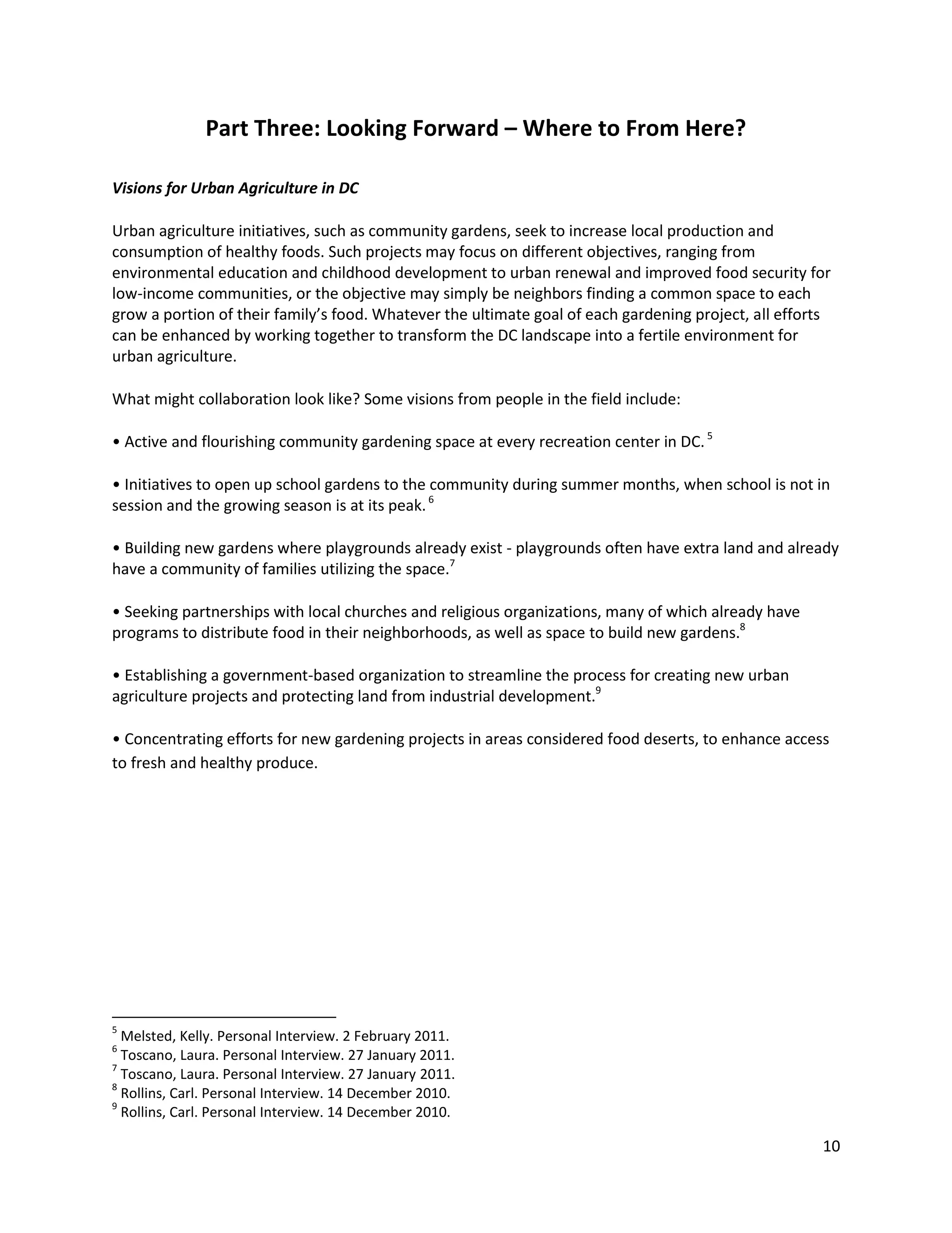 10
Part Three: Looking Forward – Where to From Here?
Visions for Urban Agriculture in DC
Urban agriculture initiatives, such as community gardens, seek to increase local production and
consumption of healthy foods. Such projects may focus on different objectives, ranging from
environmental education and childhood development to urban renewal and improved food security for
low-income communities, or the objective may simply be neighbors finding a common space to each
grow a portion of their family’s food. Whatever the ultimate goal of each gardening project, all efforts
can be enhanced by working together to transform the DC landscape into a fertile environment for
urban agriculture.
What might collaboration look like? Some visions from people in the field include:
• Active and flourishing community gardening space at every recreation center in DC.5
• Initiatives to open up school gardens to the community during summer months, when school is not in
session and the growing season is at its peak.6
• Building new gardens where playgrounds already exist - playgrounds often have extra land and already
have a community of families utilizing the space.7
• Seeking partnerships with local churches and religious organizations, many of which already have
programs to distribute food in their neighborhoods, as well as space to build new gardens.8
• Establishing a government-based organization to streamline the process for creating new urban
agriculture projects and protecting land from industrial development.9
• Concentrating efforts for new gardening projects in areas considered food deserts, to enhance access
to fresh and healthy produce.
5
Melsted, Kelly. Personal Interview. 2 February 2011.
6
Toscano, Laura. Personal Interview. 27 January 2011.
7
Toscano, Laura. Personal Interview. 27 January 2011.
8
Rollins, Carl. Personal Interview. 14 December 2010.
9
Rollins, Carl. Personal Interview. 14 December 2010.
 