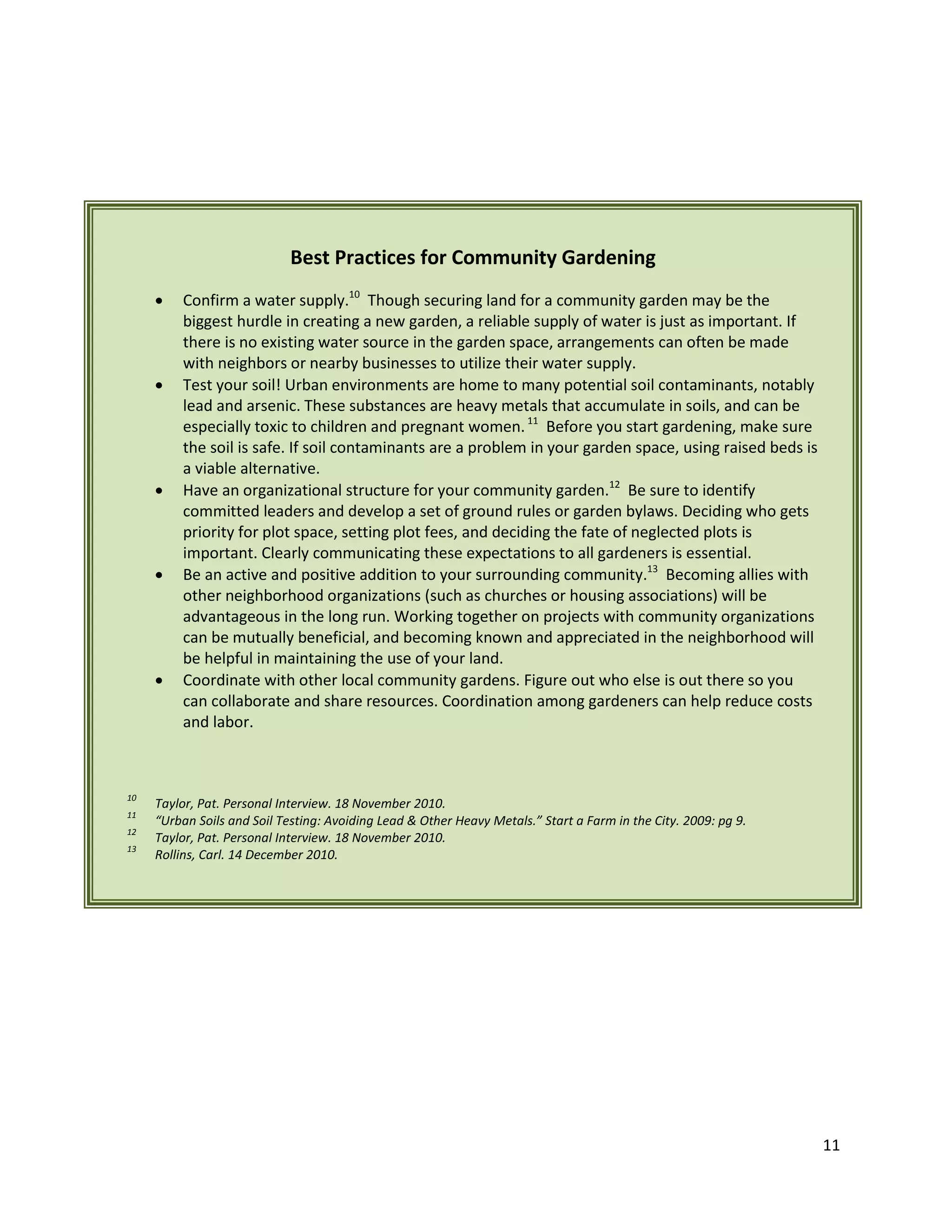 11
Best Practices for Community Gardening
 Confirm a water supply.10
Though securing land for a community garden may be the
biggest hurdle in creating a new garden, a reliable supply of water is just as important. If
there is no existing water source in the garden space, arrangements can often be made
with neighbors or nearby businesses to utilize their water supply.
 Test your soil! Urban environments are home to many potential soil contaminants, notably
lead and arsenic. These substances are heavy metals that accumulate in soils, and can be
especially toxic to children and pregnant women.11
Before you start gardening, make sure
the soil is safe. If soil contaminants are a problem in your garden space, using raised beds is
a viable alternative.
 Have an organizational structure for your community garden.12
Be sure to identify
committed leaders and develop a set of ground rules or garden bylaws. Deciding who gets
priority for plot space, setting plot fees, and deciding the fate of neglected plots is
important. Clearly communicating these expectations to all gardeners is essential.
 Be an active and positive addition to your surrounding community.13
Becoming allies with
other neighborhood organizations (such as churches or housing associations) will be
advantageous in the long run. Working together on projects with community organizations
can be mutually beneficial, and becoming known and appreciated in the neighborhood will
be helpful in maintaining the use of your land.
 Coordinate with other local community gardens. Figure out who else is out there so you
can collaborate and share resources. Coordination among gardeners can help reduce costs
and labor.
10
Taylor, Pat. Personal Interview. 18 November 2010.
11
“Urban Soils and Soil Testing: Avoiding Lead & Other Heavy Metals.” Start a Farm in the City. 2009: pg 9.
12
Taylor, Pat. Personal Interview. 18 November 2010.
13
Rollins, Carl. 14 December 2010.
 