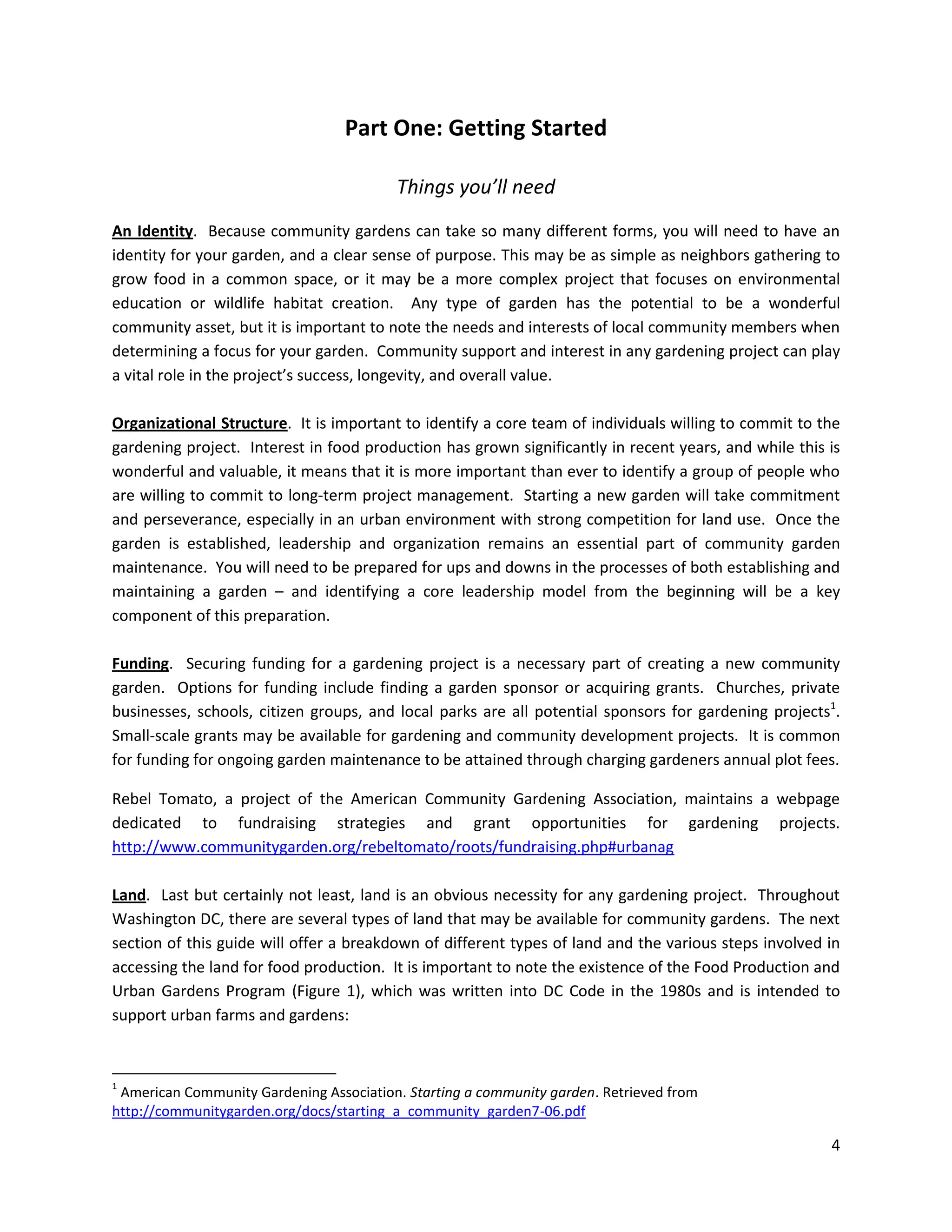 4
Part One: Getting Started
Things you’ll need
An Identity. Because community gardens can take so many different forms, you will need to have an
identity for your garden, and a clear sense of purpose. This may be as simple as neighbors gathering to
grow food in a common space, or it may be a more complex project that focuses on environmental
education or wildlife habitat creation. Any type of garden has the potential to be a wonderful
community asset, but it is important to note the needs and interests of local community members when
determining a focus for your garden. Community support and interest in any gardening project can play
a vital role in the project’s success, longevity, and overall value.
Organizational Structure. It is important to identify a core team of individuals willing to commit to the
gardening project. Interest in food production has grown significantly in recent years, and while this is
wonderful and valuable, it means that it is more important than ever to identify a group of people who
are willing to commit to long-term project management. Starting a new garden will take commitment
and perseverance, especially in an urban environment with strong competition for land use. Once the
garden is established, leadership and organization remains an essential part of community garden
maintenance. You will need to be prepared for ups and downs in the processes of both establishing and
maintaining a garden – and identifying a core leadership model from the beginning will be a key
component of this preparation.
Funding. Securing funding for a gardening project is a necessary part of creating a new community
garden. Options for funding include finding a garden sponsor or acquiring grants. Churches, private
businesses, schools, citizen groups, and local parks are all potential sponsors for gardening projects1
.
Small-scale grants may be available for gardening and community development projects. It is common
for funding for ongoing garden maintenance to be attained through charging gardeners annual plot fees.
Rebel Tomato, a project of the American Community Gardening Association, maintains a webpage
dedicated to fundraising strategies and grant opportunities for gardening projects.
http://www.communitygarden.org/rebeltomato/roots/fundraising.php#urbanag
Land. Last but certainly not least, land is an obvious necessity for any gardening project. Throughout
Washington DC, there are several types of land that may be available for community gardens. The next
section of this guide will offer a breakdown of different types of land and the various steps involved in
accessing the land for food production. It is important to note the existence of the Food Production and
Urban Gardens Program (Figure 1), which was written into DC Code in the 1980s and is intended to
support urban farms and gardens:
1
American Community Gardening Association. Starting a community garden. Retrieved from
http://communitygarden.org/docs/starting_a_community_garden7-06.pdf
 
