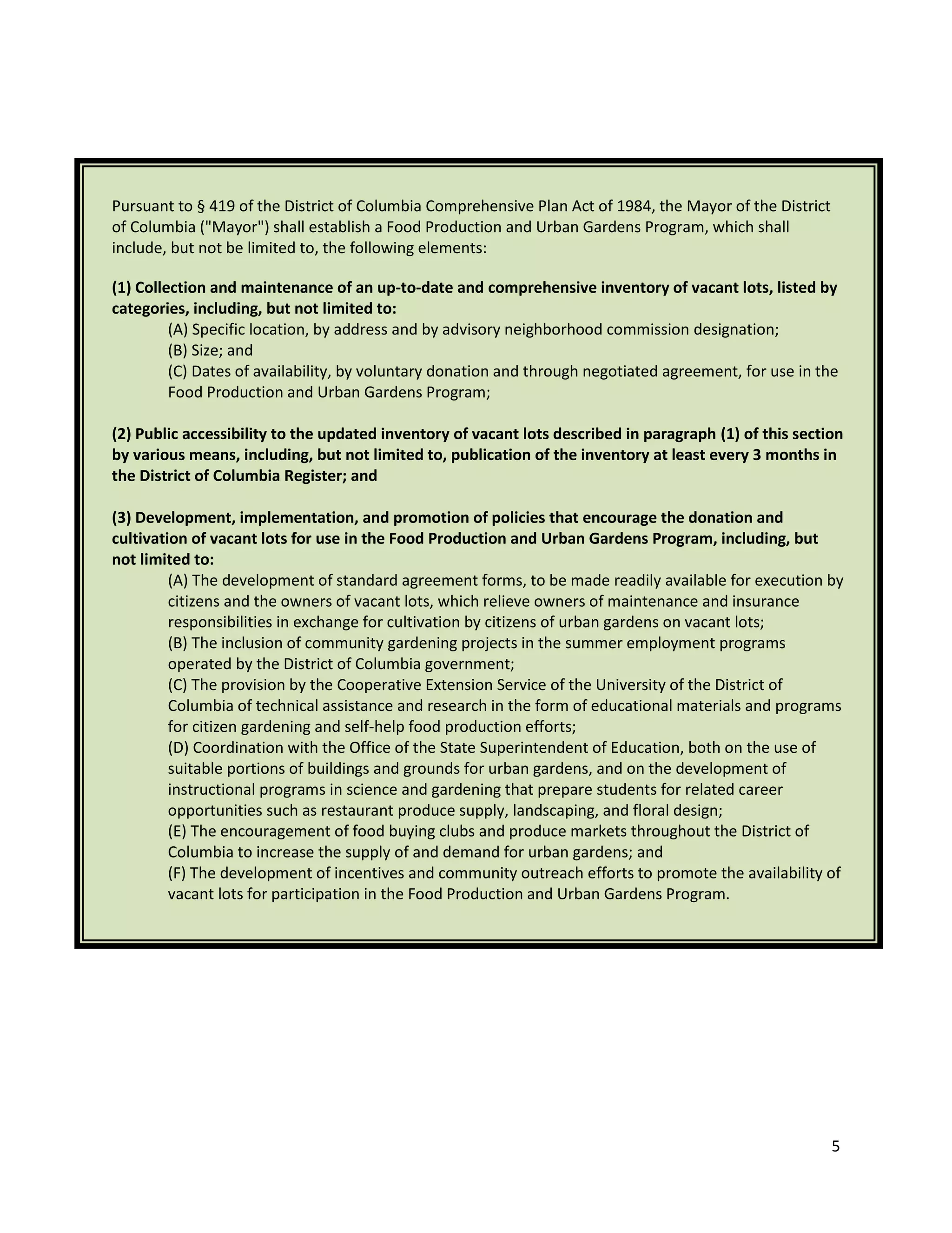 5
Pursuant to § 419 of the District of Columbia Comprehensive Plan Act of 1984, the Mayor of the District
of Columbia ("Mayor") shall establish a Food Production and Urban Gardens Program, which shall
include, but not be limited to, the following elements:
(1) Collection and maintenance of an up-to-date and comprehensive inventory of vacant lots, listed by
categories, including, but not limited to:
(A) Specific location, by address and by advisory neighborhood commission designation;
(B) Size; and
(C) Dates of availability, by voluntary donation and through negotiated agreement, for use in the
Food Production and Urban Gardens Program;
(2) Public accessibility to the updated inventory of vacant lots described in paragraph (1) of this section
by various means, including, but not limited to, publication of the inventory at least every 3 months in
the District of Columbia Register; and
(3) Development, implementation, and promotion of policies that encourage the donation and
cultivation of vacant lots for use in the Food Production and Urban Gardens Program, including, but
not limited to:
(A) The development of standard agreement forms, to be made readily available for execution by
citizens and the owners of vacant lots, which relieve owners of maintenance and insurance
responsibilities in exchange for cultivation by citizens of urban gardens on vacant lots;
(B) The inclusion of community gardening projects in the summer employment programs
operated by the District of Columbia government;
(C) The provision by the Cooperative Extension Service of the University of the District of
Columbia of technical assistance and research in the form of educational materials and programs
for citizen gardening and self-help food production efforts;
(D) Coordination with the Office of the State Superintendent of Education, both on the use of
suitable portions of buildings and grounds for urban gardens, and on the development of
instructional programs in science and gardening that prepare students for related career
opportunities such as restaurant produce supply, landscaping, and floral design;
(E) The encouragement of food buying clubs and produce markets throughout the District of
Columbia to increase the supply of and demand for urban gardens; and
(F) The development of incentives and community outreach efforts to promote the availability of
vacant lots for participation in the Food Production and Urban Gardens Program.
 