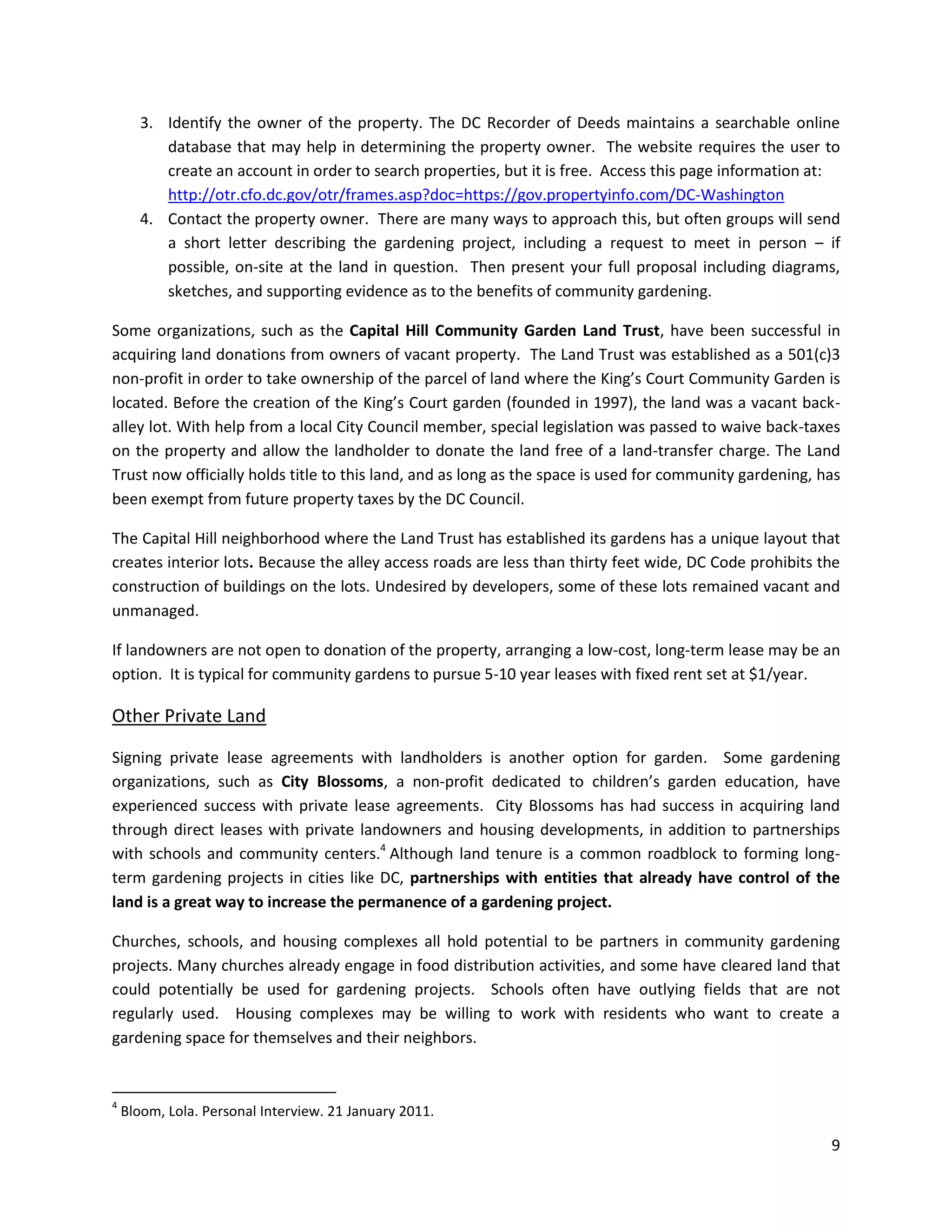 9
3. Identify the owner of the property. The DC Recorder of Deeds maintains a searchable online
database that may help in determining the property owner. The website requires the user to
create an account in order to search properties, but it is free. Access this page information at:
http://otr.cfo.dc.gov/otr/frames.asp?doc=https://gov.propertyinfo.com/DC-Washington
4. Contact the property owner. There are many ways to approach this, but often groups will send
a short letter describing the gardening project, including a request to meet in person – if
possible, on-site at the land in question. Then present your full proposal including diagrams,
sketches, and supporting evidence as to the benefits of community gardening.
Some organizations, such as the Capital Hill Community Garden Land Trust, have been successful in
acquiring land donations from owners of vacant property. The Land Trust was established as a 501(c)3
non-profit in order to take ownership of the parcel of land where the King’s Court Community Garden is
located. Before the creation of the King’s Court garden (founded in 1997), the land was a vacant back-
alley lot. With help from a local City Council member, special legislation was passed to waive back-taxes
on the property and allow the landholder to donate the land free of a land-transfer charge. The Land
Trust now officially holds title to this land, and as long as the space is used for community gardening, has
been exempt from future property taxes by the DC Council.
The Capital Hill neighborhood where the Land Trust has established its gardens has a unique layout that
creates interior lots. Because the alley access roads are less than thirty feet wide, DC Code prohibits the
construction of buildings on the lots. Undesired by developers, some of these lots remained vacant and
unmanaged.
If landowners are not open to donation of the property, arranging a low-cost, long-term lease may be an
option. It is typical for community gardens to pursue 5-10 year leases with fixed rent set at $1/year.
Other Private Land
Signing private lease agreements with landholders is another option for garden. Some gardening
organizations, such as City Blossoms, a non-profit dedicated to children’s garden education, have
experienced success with private lease agreements. City Blossoms has had success in acquiring land
through direct leases with private landowners and housing developments, in addition to partnerships
with schools and community centers.4
Although land tenure is a common roadblock to forming long-
term gardening projects in cities like DC, partnerships with entities that already have control of the
land is a great way to increase the permanence of a gardening project.
Churches, schools, and housing complexes all hold potential to be partners in community gardening
projects. Many churches already engage in food distribution activities, and some have cleared land that
could potentially be used for gardening projects. Schools often have outlying fields that are not
regularly used. Housing complexes may be willing to work with residents who want to create a
gardening space for themselves and their neighbors.
4
Bloom, Lola. Personal Interview. 21 January 2011.
 