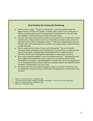 11
Best Practices for Community Gardening
 Confirm a water supply.10
Though securing land for a community garden may be the
biggest hurdle in creating a new garden, a reliable supply of water is just as important. If
there is no existing water source in the garden space, arrangements can often be made
with neighbors or nearby businesses to utilize their water supply.
 Test your soil! Urban environments are home to many potential soil contaminants, notably
lead and arsenic. These substances are heavy metals that accumulate in soils, and can be
especially toxic to children and pregnant women.11
Before you start gardening, make sure
the soil is safe. If soil contaminants are a problem in your garden space, using raised beds is
a viable alternative.
 Have an organizational structure for your community garden.12
Be sure to identify
committed leaders and develop a set of ground rules or garden bylaws. Deciding who gets
priority for plot space, setting plot fees, and deciding the fate of neglected plots is
important. Clearly communicating these expectations to all gardeners is essential.
 Be an active and positive addition to your surrounding community.13
Becoming allies with
other neighborhood organizations (such as churches or housing associations) will be
advantageous in the long run. Working together on projects with community organizations
can be mutually beneficial, and becoming known and appreciated in the neighborhood will
be helpful in maintaining the use of your land.
 Coordinate with other local community gardens. Figure out who else is out there so you
can collaborate and share resources. Coordination among gardeners can help reduce costs
and labor.
10
Taylor, Pat. Personal Interview. 18 November 2010.
11
“Urban Soils and Soil Testing: Avoiding Lead & Other Heavy Metals.” Start a Farm in the City. 2009: pg 9.
12
Taylor, Pat. Personal Interview. 18 November 2010.
13
Rollins, Carl. 14 December 2010.
 