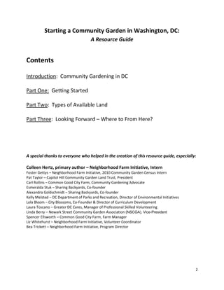 2
Starting a Community Garden in Washington, DC:
A Resource Guide
Contents
Introduction: Community Gardening in DC
Part One: Getting Started
Part Two: Types of Available Land
Part Three: Looking Forward – Where to From Here?
A special thanks to everyone who helped in the creation of this resource guide, especially:
Colleen Hertz, primary author – Neighborhood Farm Initiative, Intern
Foster Gettys – Neighborhood Farm Initiative, 2010 Community Garden Census Intern
Pat Taylor – Capitol Hill Community Garden Land Trust, President
Carl Rollins – Common Good City Farm, Community Gardening Advocate
Esmeralda Stuk – Sharing Backyards, Co-founder
Alexandra Goldschmidt – Sharing Backyards, Co-founder
Kelly Melsted – DC Department of Parks and Recreation, Director of Environmental Initiatives
Lola Bloom – City Blossoms, Co-Founder & Director of Curriculum Development
Laura Toscano – Greater DC Cares, Manager of Professional Skilled Volunteering
Linda Berry – Newark Street Community Garden Association (NSCGA), Vice-President
Spencer Ellsworth – Common Good City Farm, Farm Manager
Liz Whitehurst – Neighborhood Farm Initiative, Volunteer Coordinator
Bea Trickett – Neighborhood Farm Initiative, Program Director
 