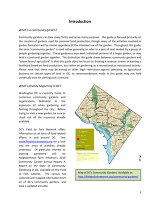 3
Introduction
What is a community garden?
Community gardens can take many forms and serve many purposes. This guide is focused primarily on
the creation of gardens used for personal food production, though many of the activities involved in
garden formation will be similar regardless of the intended use of the garden. Throughout this guide,
the term “community garden” is used rather generally, to refer to a plot of land tended by a group of
people gardening together. These gardeners may work individual portions of a larger garden, or may
tend a communal garden together. The distinction this guide draws between community gardens and
“urban farms/ agriculture” is that this guide does not focus on drawing a revenue stream or earning a
livelihood based on food production, but rather on gardening as a recreational or educational activity.
Please note that there may be zoning or other legal restrictions against operating an agricultural
business on certain types of land in DC, so recommendations made in this guide may not hold
universally true for starting such a venture.
What’s already happening in DC?
Washington DC is currently home to
numerous community gardens and
organizations dedicated to the
expansion of urban gardening and
farming throughout the city. Before
trying to start a new garden, be sure to
check out all the resources already
available.
DC’s Field to Fork Network offers
information on all sorts of food-related
efforts in and around DC. See
www.fieldtoforknetwork.org for a look
into the array of activities already
underway. Of particular interest to
aspiring gardeners will be
Neighborhood Farm Initiative’s 2010
Community Garden Census Report, A
Report on the State of Community
Gardening in DC, available on the Field
to Fork website. The census has
collected and mapped information from
all of DC’s community gardens, and
data is updated annually.
Map of DC’s Community Gardens. Available at:
http://fieldtoforknetwork.org/community-gardens/
 