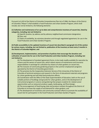 5
Pursuant to § 419 of the District of Columbia Comprehensive Plan Act of 1984, the Mayor of the District
of Columbia ("Mayor") shall establish a Food Production and Urban Gardens Program, which shall
include, but not be limited to, the following elements:
(1) Collection and maintenance of an up-to-date and comprehensive inventory of vacant lots, listed by
categories, including, but not limited to:
(A) Specific location, by address and by advisory neighborhood commission designation;
(B) Size; and
(C) Dates of availability, by voluntary donation and through negotiated agreement, for use in the
Food Production and Urban Gardens Program;
(2) Public accessibility to the updated inventory of vacant lots described in paragraph (1) of this section
by various means, including, but not limited to, publication of the inventory at least every 3 months in
the District of Columbia Register; and
(3) Development, implementation, and promotion of policies that encourage the donation and
cultivation of vacant lots for use in the Food Production and Urban Gardens Program, including, but
not limited to:
(A) The development of standard agreement forms, to be made readily available for execution by
citizens and the owners of vacant lots, which relieve owners of maintenance and insurance
responsibilities in exchange for cultivation by citizens of urban gardens on vacant lots;
(B) The inclusion of community gardening projects in the summer employment programs
operated by the District of Columbia government;
(C) The provision by the Cooperative Extension Service of the University of the District of
Columbia of technical assistance and research in the form of educational materials and programs
for citizen gardening and self-help food production efforts;
(D) Coordination with the Office of the State Superintendent of Education, both on the use of
suitable portions of buildings and grounds for urban gardens, and on the development of
instructional programs in science and gardening that prepare students for related career
opportunities such as restaurant produce supply, landscaping, and floral design;
(E) The encouragement of food buying clubs and produce markets throughout the District of
Columbia to increase the supply of and demand for urban gardens; and
(F) The development of incentives and community outreach efforts to promote the availability of
vacant lots for participation in the Food Production and Urban Gardens Program.
 