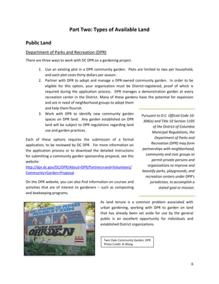 6
Part Two: Types of Available Land
Public Land
Department of Parks and Recreation (DPR)
There are three ways to work with DC DPR on a gardening project.
1. Use an existing plot in a DPR community garden. Plots are limited to two per household,
and each plot costs thirty dollars per season.
2. Partner with DPR to adopt and manage a DPR-owned community garden. In order to be
eligible for this option, your organization must be District-registered, proof of which is
required during the application process. DPR manages a demonstration garden at every
recreation center in the District. Many of these gardens have the potential for expansion
and are in need of neighborhood groups to adopt them
and help them flourish.
3. Work with DPR to identify new community garden
spaces on DPR land. Any garden established on DPR
land will be subject to DPR regulations regarding land
use and garden practices.
Each of these options requires the submission of a formal
application, to be reviewed by DC DPR. For more information on
the application process or to download the detailed instructions
for submitting a community garden sponsorship proposal, see this
website:
http://dpr.dc.gov/DC/DPR/About+DPR/Partners+and+Volunteers/
Community+Garden+Proposal
On the DPR website, you can also find information on courses and
activities that are of interest to gardeners – such as composting
and beekeeping programs.
As land tenure is a common problem associated with
urban gardening, working with DPR to garden on land
that has already been set aside for use by the general
public is an excellent opportunity for individuals and
established District organizations.
Pursuant to D.C. Official Code 10-
304(a) and Title 10 Section 1105
of the District of Columbia
Municipal Regulations, the
Department of Parks and
Recreation (DPR) may form
partnerships with neighborhood,
community and civic groups to
permit private persons and
organizations to improve and
beautify parks, playgrounds, and
recreation centers under DPR’s
jurisdiction, to accomplish a
stated goal or mission.
Twin Oaks Community Garden, DPR
Photo Credit: Xi Wang
 