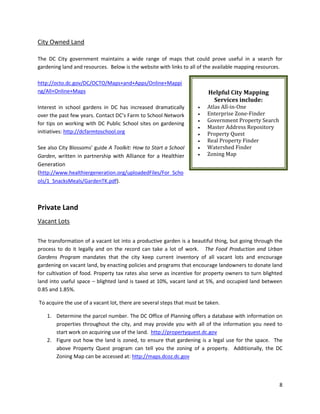 8
City Owned Land
The DC City government maintains a wide range of maps that could prove useful in a search for
gardening land and resources. Below is the website with links to all of the available mapping resources.
http://octo.dc.gov/DC/OCTO/Maps+and+Apps/Online+Mappi
ng/All+Online+Maps
Interest in school gardens in DC has increased dramatically
over the past few years. Contact DC’s Farm to School Network
for tips on working with DC Public School sites on gardening
initiatives: http://dcfarmtoschool.org
See also City Blossoms’ guide A Toolkit: How to Start a School
Garden, written in partnership with Alliance for a Healthier
Generation
(http://www.healthiergeneration.org/uploadedFiles/For_Scho
ols/1_SnacksMeals/GardenTK.pdf).
Private Land
Vacant Lots
The transformation of a vacant lot into a productive garden is a beautiful thing, but going through the
process to do it legally and on the record can take a lot of work. The Food Production and Urban
Gardens Program mandates that the city keep current inventory of all vacant lots and encourage
gardening on vacant land, by enacting policies and programs that encourage landowners to donate land
for cultivation of food. Property tax rates also serve as incentive for property owners to turn blighted
land into useful space – blighted land is taxed at 10%, vacant land at 5%, and occupied land between
0.85 and 1.85%.
To acquire the use of a vacant lot, there are several steps that must be taken.
1. Determine the parcel number. The DC Office of Planning offers a database with information on
properties throughout the city, and may provide you with all of the information you need to
start work on acquiring use of the land. http://propertyquest.dc.gov
2. Figure out how the land is zoned, to ensure that gardening is a legal use for the space. The
above Property Quest program can tell you the zoning of a property. Additionally, the DC
Zoning Map can be accessed at: http://maps.dcoz.dc.gov
Helpful City Mapping
Services include:
 Atlas All-in-One
 Enterprise Zone-Finder
 Government Property Search
 Master Address Repository
 Property Quest
 Real Property Finder
 Watershed Finder
 Zoning Map
 