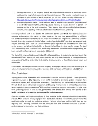 9
3. Identify the owner of the property. The DC Recorder of Deeds maintains a searchable online
database that may help in determining the property owner. The website requires the user to
create an account in order to search properties, but it is free. Access this page information at:
http://otr.cfo.dc.gov/otr/frames.asp?doc=https://gov.propertyinfo.com/DC-Washington
4. Contact the property owner. There are many ways to approach this, but often groups will send
a short letter describing the gardening project, including a request to meet in person – if
possible, on-site at the land in question. Then present your full proposal including diagrams,
sketches, and supporting evidence as to the benefits of community gardening.
Some organizations, such as the Capital Hill Community Garden Land Trust, have been successful in
acquiring land donations from owners of vacant property. The Land Trust was established as a 501(c)3
non-profit in order to take ownership of the parcel of land where the King’s Court Community Garden is
located. Before the creation of the King’s Court garden (founded in 1997), the land was a vacant back-
alley lot. With help from a local City Council member, special legislation was passed to waive back-taxes
on the property and allow the landholder to donate the land free of a land-transfer charge. The Land
Trust now officially holds title to this land, and as long as the space is used for community gardening, has
been exempt from future property taxes by the DC Council.
The Capital Hill neighborhood where the Land Trust has established its gardens has a unique layout that
creates interior lots. Because the alley access roads are less than thirty feet wide, DC Code prohibits the
construction of buildings on the lots. Undesired by developers, some of these lots remained vacant and
unmanaged.
If landowners are not open to donation of the property, arranging a low-cost, long-term lease may be an
option. It is typical for community gardens to pursue 5-10 year leases with fixed rent set at $1/year.
Other Private Land
Signing private lease agreements with landholders is another option for garden. Some gardening
organizations, such as City Blossoms, a non-profit dedicated to children’s garden education, have
experienced success with private lease agreements. City Blossoms has had success in acquiring land
through direct leases with private landowners and housing developments, in addition to partnerships
with schools and community centers.4
Although land tenure is a common roadblock to forming long-
term gardening projects in cities like DC, partnerships with entities that already have control of the
land is a great way to increase the permanence of a gardening project.
Churches, schools, and housing complexes all hold potential to be partners in community gardening
projects. Many churches already engage in food distribution activities, and some have cleared land that
could potentially be used for gardening projects. Schools often have outlying fields that are not
regularly used. Housing complexes may be willing to work with residents who want to create a
gardening space for themselves and their neighbors.
4
Bloom, Lola. Personal Interview. 21 January 2011.
 