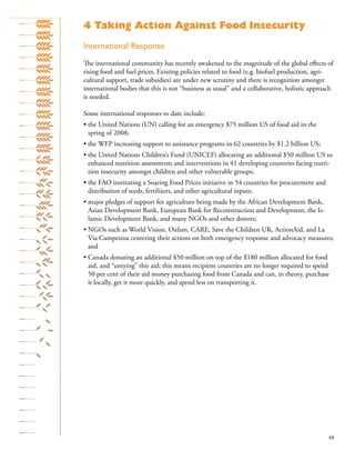 48
International Response
The international community has recently awakened to the magnitude of the global eﬀects of
rising food and fuel prices. Existing policies related to food (e.g. biofuel production, agri-
cultural support, trade subsidies) are under new scrutiny and there is recognition amongst
international bodies that this is not “business as usual” and a collaborative, holistic approach
is needed.
Some international responses to date include:
• the United Nations (UN) calling for an emergency $75 million US of food aid in the
spring of 2008;
• the WFP increasing support to assistance programs in 62 countries by $1.2 billion US;
• the United Nations Children’s Fund (UNICEF) allocating an additional $50 million US to
enhanced nutrition assessments and interventions in 41 developing countries facing nutri-
tion insecurity amongst children and other vulnerable groups;
• the FAO instituting a Soaring Food Prices initiative in 54 countries for procurement and
distribution of seeds, fertilizers, and other agricultural inputs;
• major pledges of support for agriculture being made by the African Development Bank,
Asian Development Bank, European Bank for Reconstruction and Development, the Is-
lamic Development Bank, and many NGOs and other donors;
• NGOs such as World Vision, Oxfam, CARE, Save the Children UK, ActionAid, and La
Via Campesina centering their actions on both emergency response and advocacy measures;
and
• Canada donating an additional $50 million on top of the $180 million allocated for food
aid, and “untying” this aid; this means recipient countries are no longer required to spend
50 per cent of their aid money purchasing food from Canada and can, in theory, purchase
it locally, get it more quickly, and spend less on transporting it.
4 Taking Action Against Food Insecurity
 