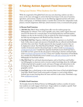 49
Taking Local Action: What Students Can Do
While the magnitude of the global food crisis may seem daunting, students can take a
stance on the issue and engage in actions that have local impact in the areas of nutrition,
agriculture, and economy. Teachers can try the following suggested activities with entire
classes, small groups, or individual students. Consider these activities for: independent study
projects, research assignments, ﬁeld trips, school awareness events, or extracurricular groups.
A. Become Food Conscious
1. 100-Mile Diet, Part I: Many working farms oﬀer tours for student groups (see
bibliography for websites). Visit a local vegetable, meat, dairy, and/or organic farm and
interview the farmers for a research paper on local food production and food markets.
Students can also use the research to write an article for the school newspaper. Coincide
the ﬁeld trip and assignment with World Food Day (October 16).
2. Food Bank Field Trip: Organize a ﬁeld trip and volunteer experience at a local food
bank. Collect data on types and amounts of foodstuﬀs that are collected and distributed,
and where they come from. Visually represent the data in graphs or posters that can
be displayed in school. The Daily Bread Food Bank’s “Hungry City” website oﬀers a
number of classroom tools for discussing hunger in urban Canada (www.hungrycity.
ca/educators/tools.cfm). Canada’s ﬁrst vegetarian food bank receives fresh food from a
local Sikh-run farm, grown for the sole purpose of donating to charities and food banks
(read www.thestar.com/article/510738). Contact the Canadian Association of Food Banks
for a member list of food banks across Canada (www.cafb-acba.ca/main.cfm) or see the
bibliography for food bank websites.
3. Play With Food: Use web-based educational games, such as Food Force and FreeRice
(see bibliography) as classroom tools to increase student knowledge about the challenges
of delivering food aid to people in need, and issues of hunger and malnutrition in the
developing world. The games address learning outcomes in language, math, science,
geography, and art.
4. Food Fight: Start a school group to raise awareness about issues of food and global hunger.
Food Fight, World Vision’s youth action guide on hunger, is a tool to help students
facilitate peer-to-peer learning about the issues and how to take action. Download a copy
from worldvision.ca/youth
B. Build a Food Conscience
The Everyday Activist by Michael Norton (see bibliography) outlines a number of creative
ways students can easily engage in food issues. Assign students to complete a speciﬁc “food
action” as a class assignment or independent study unit.
4 Taking Action Against Food Insecurity
 