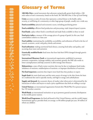 51
Glossary of Terms
100-Mile Diet: a social movement that advocates eating locally grown food within a 100
mile radius of one’s community; based on the book The 100-Mile Diet: A Year of Local Eating.
Crisis: an event or series of events that represents a critical threat to the health, safety,
security, or well-being of a community or other large group of people, usually over a wide area
Food accessibility: physical and economic access, including purchasing power
Food availability: eﬃcient food production and processing, trade (import/export) systems
Food bank: a place where food is contributed and made freely available to those in need
Food price index: a measure of the average prices of a group of goods (in this case, food
commodities) relative to a base year
Food stability: maintaining the availability, accessibility, and utilization of food in the face of
natural, economic, social, and policy shocks and stresses
Food utilization: making nutritional food choices, ensuring food safety and quality, and
accessing clean water and sanitation
Genetically modiﬁed foods: food items that have had their DNA changed through genetic
engineering
International Monetary Fund: an international organization established to promote
monetary cooperation, exchange stability, and economic growth; the IMF also works to
lower unemployment and help countries in debt manage their ﬁnances
Malnutrition: a state of bad or poor nutrition that may be due to inadequate food intake,
imbalance of nutrients, malabsorption of nutrients, or improper distribution of nutrients
Net food importers: countries that import more food than they produce or export
Staple food: the main food eaten and the main source of energy in the diet; forms the basis
of a traditional diet and is typically starchy, and high in energy and carbohydrates
Supply and demand: the economic theory of market value where price is determined by the
interaction of sellers and buyers to reach a price equilibrium that both are willing to accept
United Nations: an international organization formed after World War II to preserve peace;
has 192 member countries
World Bank: an international institution set up to promote general economic development
in the world’s poorer nations
World Food Programme: the food aid branch of the United Nations, and the world’s largest
humanitarian agency; provides food, on average, to 90 million people per year, 58 million of
whom are children
 