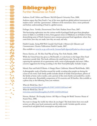 67
Andrews, Geoﬀ. Politics and Pleasure. McGill-Queen’s University Press, 2008.
Andrews argues that Slow Food is “one of the most signiﬁcant global political movements of
modern times” and that “gastronomes”, followers of the movement, have a more profound
and holistic understanding of food in a global context.
Ettlinger, Steve. Twinkie, Deconstructed. New York: Hudson Street Press, 2007.
This fascinating exploration into the curious world of packaged foods goes from phosphate
mines in Idaho to cornﬁelds in Iowa, from gypsum mines in Oklahoma to oil ﬁelds in China,
demystifying some of North America’s most common processed food ingredients: where they
come from, how they are made, how they are used, and why.
Health Canada. Eating Well With Canada’s Food Guide: A Resource for Educators and
Communicators. Ottawa: Publications Health Canada, 2007.
Also available at: www.hc-sc.gc.ca/fn-an/alt_formats/hpfb-dgpsa/pdf/pubs/res-educat-eng.pdf
Heron, Katrina, ed. The Slow Food Way of Living. New York: Rodale, 2008.
While the United States has given us McDonald’s, it is also home to the largest Slow Food
movement outside Italy. This book celebrates the small farmers who “keep the faith”,
capturing the optimism of eco-gastronomy with a series of photographs and essays. Oﬀers
concrete suggestions for living according to the Slow Food philosophy. Includes recipes.
Menzel, Peter and Faith D’Aluisio. A Hungry Planet. California: Material World Books, 2005.
A photographic study of families around the world, revealing what people eat during the
course of one week. Each family proﬁle includes details of weekly food purchases, photos of
the family at home and at market, and a portrait of the entire family surrounded by a week’s
worth of groceries. Remarkable comparisons of 24 countries and 30 families. Also available as
a photo essay at the following Time.com websites:
What the World Eats, Part I
www.time.com/time/photogallery/0,29307,1626519,00.html and
What the World Eats, Part II
www.time.com/time/photogallery/0,29307,1645016,00.html
Norton, Michael. The Everyday Activist: 365 Ways to Change the World. Toronto: House of
Anansi Press, 2006.
You want to change the world, but where do you begin? This book shows how even small
actions can aﬀect your local community and the wider world. Includes speciﬁc actions
around local and global food consumption and production.
Bibliography:
Further Resources on Food
 
