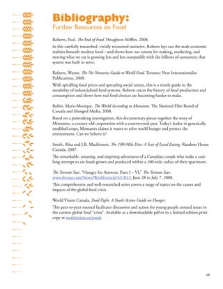 68
Roberts, Paul. The End of Food. Houghton Miﬄin, 2008.
In this carefully researched, vividly recounted narrative, Roberts lays out the stark economic
realities beneath modern food—and shows how our system for making, marketing, and
moving what we eat is growing less and less compatible with the billions of consumers that
system was built to serve.
Roberts, Wayne. The No-Nonsense Guide to World Food. Toronto: New Internationalist
Publications, 2008.
With spiralling food prices and spreading social unrest, this is a timely guide to the
instability of industrialized food systems. Roberts traces the history of food production and
consumption and shows how real food choices are becoming harder to make.
Robin, Marie-Monique. The World According to Monsanto. The National Film Board of
Canada and Mongrel Media, 2008.
Based on a painstaking investigation, this documentary pieces together the story of
Monsanto, a century-old corporation with a controversial past. Today’s leader in genetically
modiﬁed crops, Monsanto claims it wants to solve world hunger and protect the
environment. Can we believe it?
Smith, Alisa and J.B. Mackinnon. The 100-Mile Diet: A Year of Local Eating. Random House
Canada, 2007.
The remarkable, amusing, and inspiring adventures of a Canadian couple who make a year-
long attempt to eat foods grown and produced within a 100-mile radius of their apartment.
The Toronto Star. “Hungry for Answers: Parts I – VI.” The Toronto Star.
www.thestar.com/News/World/article/451023, June 28 to July 7, 2008.
This comprehensive and well-researched series covers a range of topics on the causes and
impacts of the global food crisis.
World Vision Canada. Food Fight: A Youth Action Guide on Hunger.
This peer-to-peer manual facilitates discussion and action for young people around issues in
the current global food “crisis”. Available as a downloadable pdf or in a limited edition print
copy at worldvision.ca/youth
Bibliography:
Further Resources on Food
 