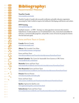 69
Bibliography:
Recommended Websites
TransFair Canada
www.transfair.ca/en/node
TransFair Canada is Canada’s only non-proﬁt certiﬁcation and public education organization
promoting FairTrade Certiﬁed to improve the livelihood of developing world farmers and workers.
SPIN Farming
www.spinfarming.com
Small-plot intensive – or SPIN – farming is an urban agriculture movement that started in
Saskatchewan. It makes productive use of overlooked land in cities, ensures food sustainability for
end-users, is environmentally progressive, and provides a source of income for prospective farmers
who lack land and capital.
Farms and Farm Tours in Canada
Canada: Harvest Canada
www.harvestcanada.com/
Alberta: The Lacombe Corn Maze
www.lacombecornmaze.com/groups/
Farms and Farm Tours
www.discoveralberta.com/ToursActivitiesAdventures/FarmsFarmTours/
British Columbia: The Centre for Sustainable Farm Systems at UBC Farms
www.landfood.ubc.ca/ubcfarm/
Manitoba: Farms and Farm Tours
www.manitoba.worldweb.com/ToursActivitiesAdventures/FarmsFarmTours/
New Brunswick: Farms and Farm Tours
www.newbrunswick.worldweb.com/ToursActivitiesAdventures/FarmsFarmTours/
Ontario: Harvest Ontario
www.harvestcanada.com/index.php
Farms and Farm Tours
www.ontario.worldweb.com/ToursActivitiesAdventures/FarmsFarmTours/
Quebec: Agritourism Quebec.com
www.agritourismquebec.com/activities.html
Saskatchewan: Farms and Farm Tours
www.saskatchewan.worldweb.com/ToursActivitiesAdventures/FarmsFarmTours/
 