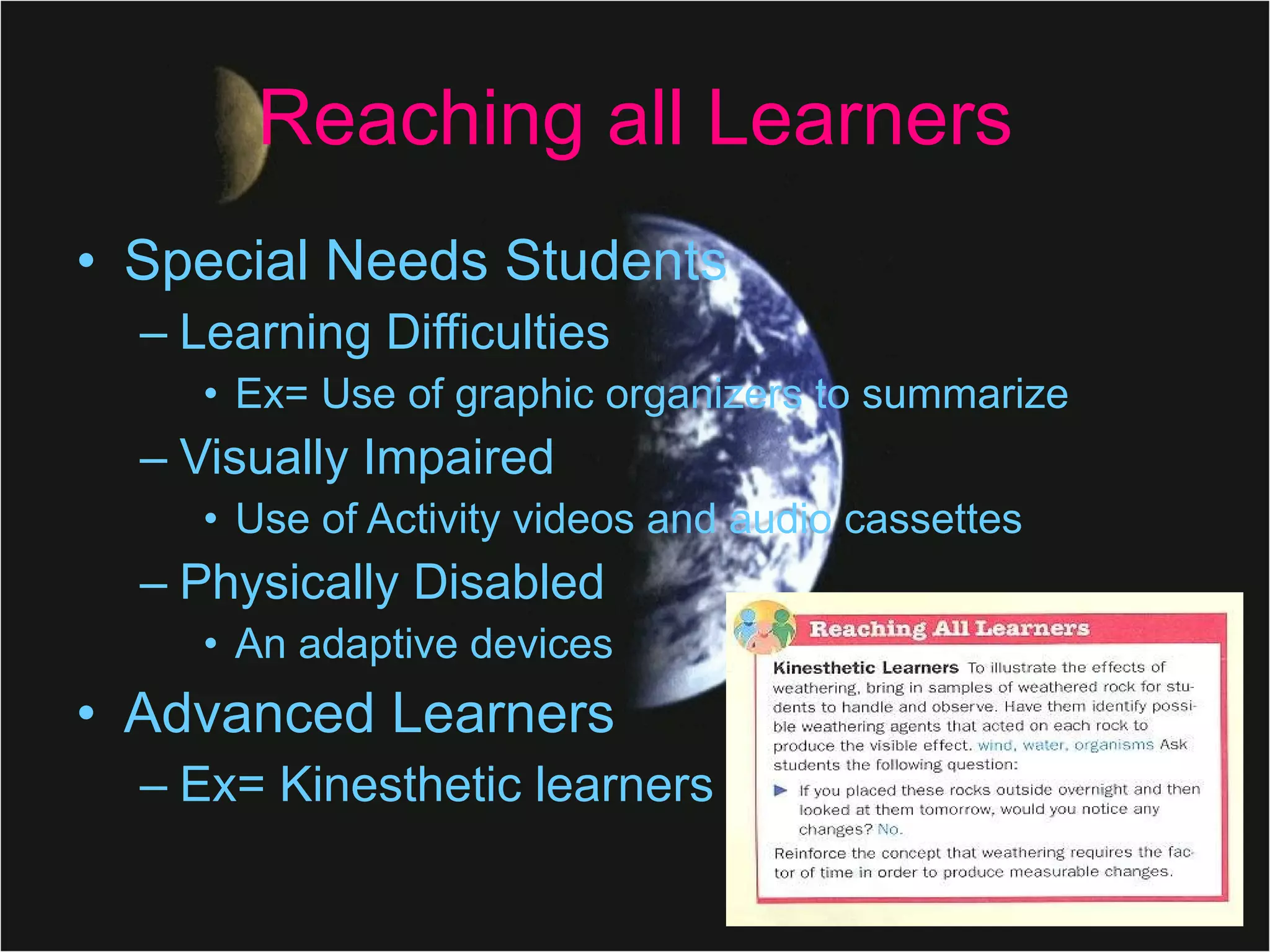 Reaching all Learners Special Needs Students Learning Difficulties Ex= Use of graphic organizers to summarize Visually Impaired Use of Activity videos and audio cassettes Physically Disabled An adaptive devices  Advanced Learners Ex= Kinesthetic learners  