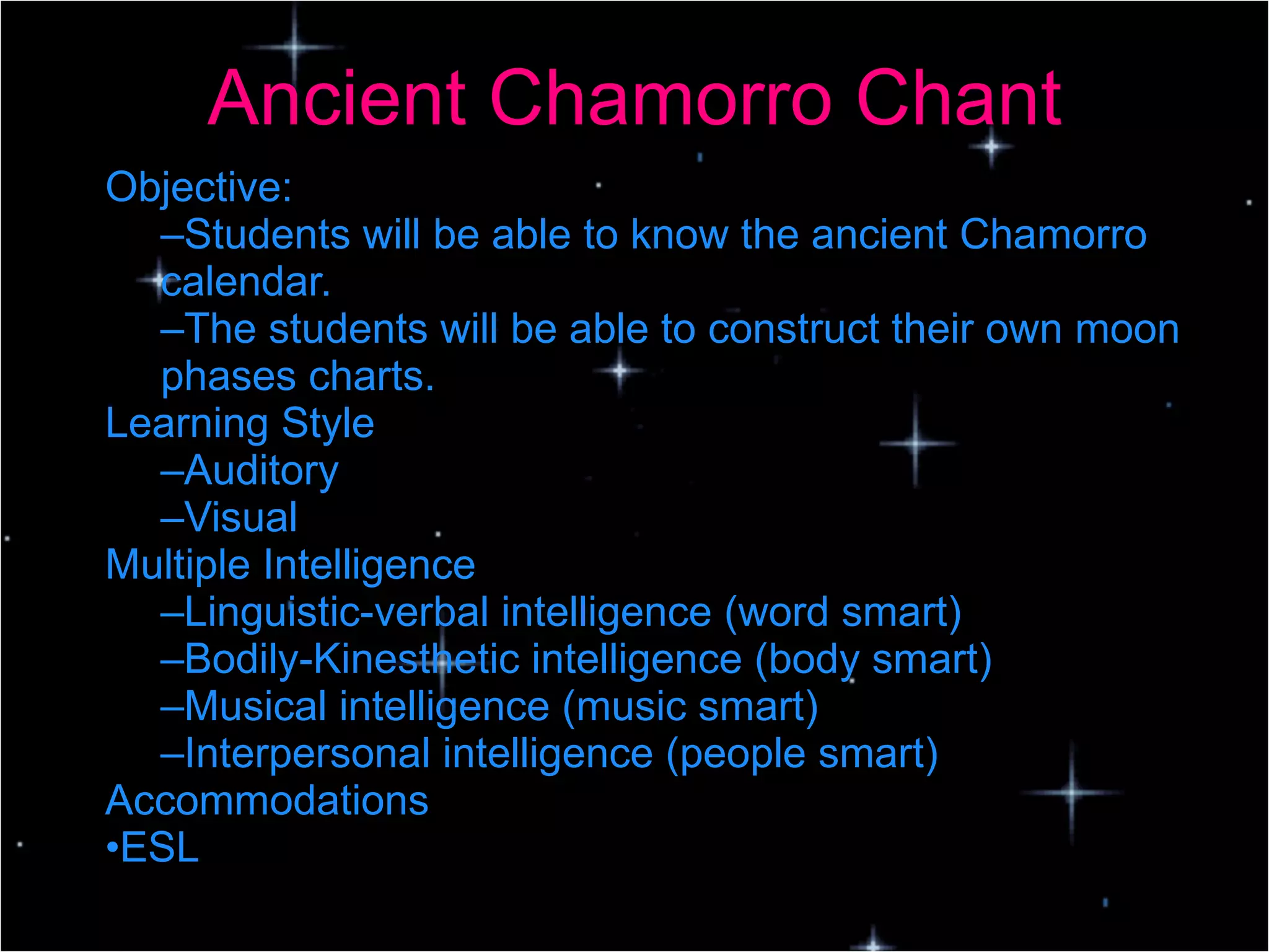 Ancient Chamorro Chant Objective: Students will be able to know the ancient Chamorro calendar. The students will be able to construct their own moon phases charts. Learning Style Auditory Visual Multiple Intelligence Linguistic-verbal intelligence (word smart) Bodily-Kinesthetic intelligence (body smart) Musical intelligence (music smart) Interpersonal intelligence (people smart) Accommodations ESL 