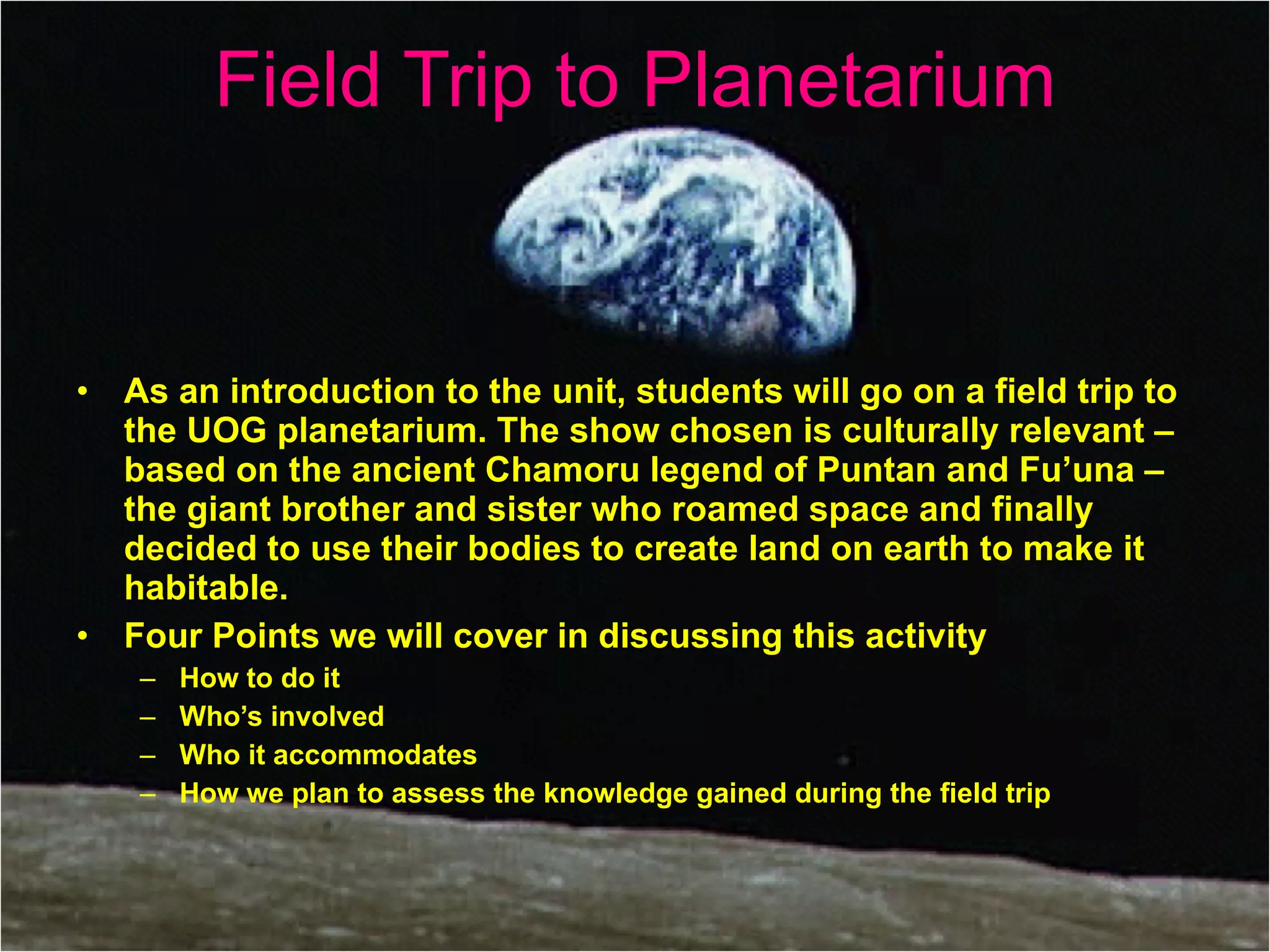 Field Trip to Planetarium As an introduction to the unit, students will go on a field trip to the UOG planetarium. The show chosen is culturally relevant – based on the ancient Chamoru legend of Puntan and Fu’una – the giant brother and sister who roamed space and finally decided to use their bodies to create land on earth to make it habitable.  Four Points we will cover in discussing this activity  How to do it Who’s involved Who it accommodates  How we plan to assess the knowledge gained during the field trip 