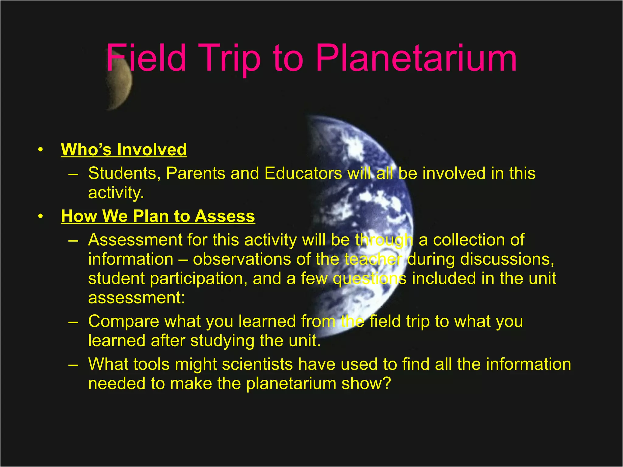 Field Trip to Planetarium Who’s Involved   Students, Parents and Educators will all be involved in this activity.  How We Plan to Assess Assessment for this activity will be through a collection of information – observations of the teacher during discussions, student participation, and a few questions included in the unit assessment: Compare what you learned from the field trip to what you learned after studying the unit. What tools might scientists have used to find all the information needed to make the planetarium show? 