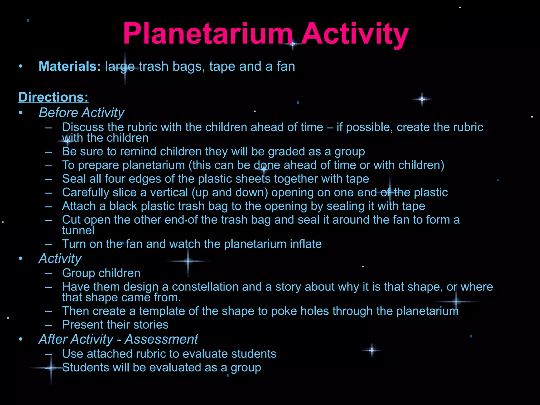 Planetarium Activity  Materials:  large trash bags, tape and a fan Directions: Before Activity Discuss the rubric with the children ahead of time – if possible, create the rubric with the children Be sure to remind children they will be graded as a group To prepare planetarium (this can be done ahead of time or with children) Seal all four edges of the plastic sheets together with tape Carefully slice a vertical (up and down) opening on one end of the plastic Attach a black plastic trash bag to the opening by sealing it with tape Cut open the other end of the trash bag and seal it around the fan to form a tunnel  Turn on the fan and watch the planetarium inflate Activity Group children  Have them design a constellation and a story about why it is that shape, or where that shape came from. Then create a template of the shape to poke holes through the planetarium Present their stories After Activity - Assessment Use attached rubric to evaluate students  Students will be evaluated as a group 