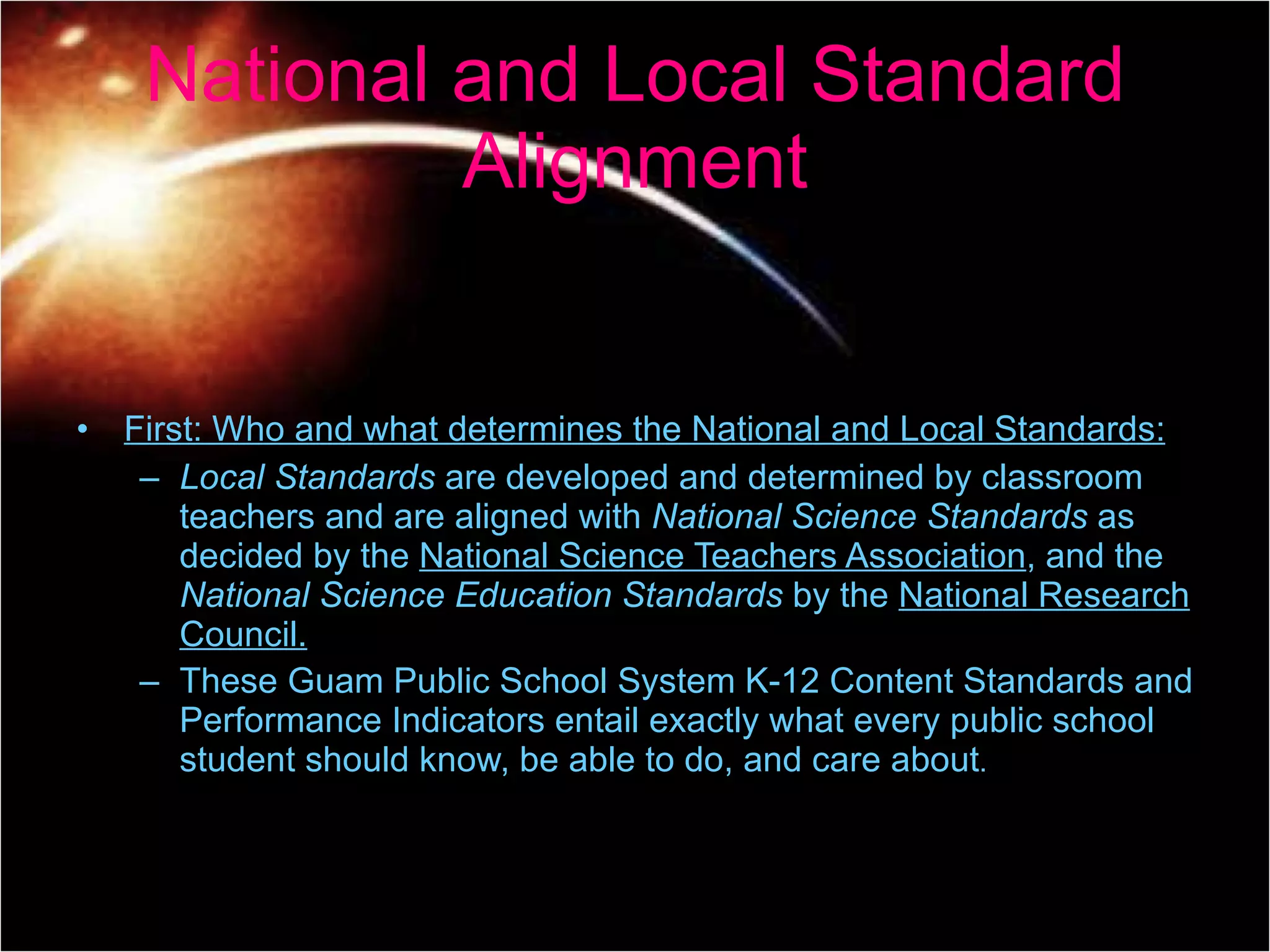 First: Who and what determines the National and Local Standards: Local Standards  are developed and determined by classroom teachers and are aligned with  National Science Standards  as decided by the  National Science Teachers Association , and the  National Science Education Standards  by the  National Research Council. These Guam Public School System K-12 Content Standards and Performance Indicators entail exactly what every public school student should know, be able to do, and care about . National and Local Standard Alignment 