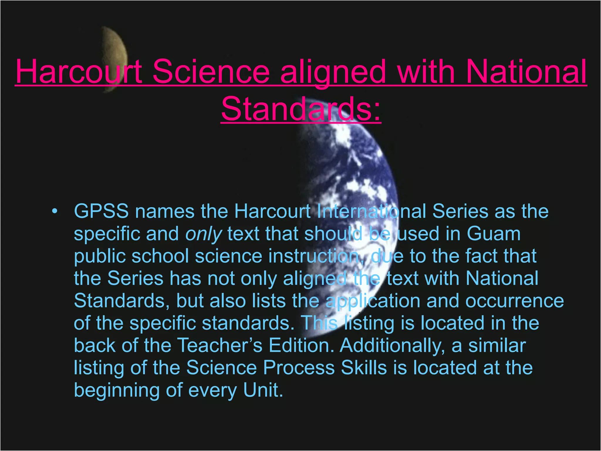 Harcourt Science aligned with National Standards: GPSS names the Harcourt International Series as the specific and  only  text that should be used in Guam public school science instruction, due to the fact that the Series has not only aligned the text with National Standards, but also lists the application and occurrence of the specific standards. This listing is located in the back of the Teacher’s Edition. Additionally, a similar listing of the Science Process Skills is located at the beginning of every Unit. 