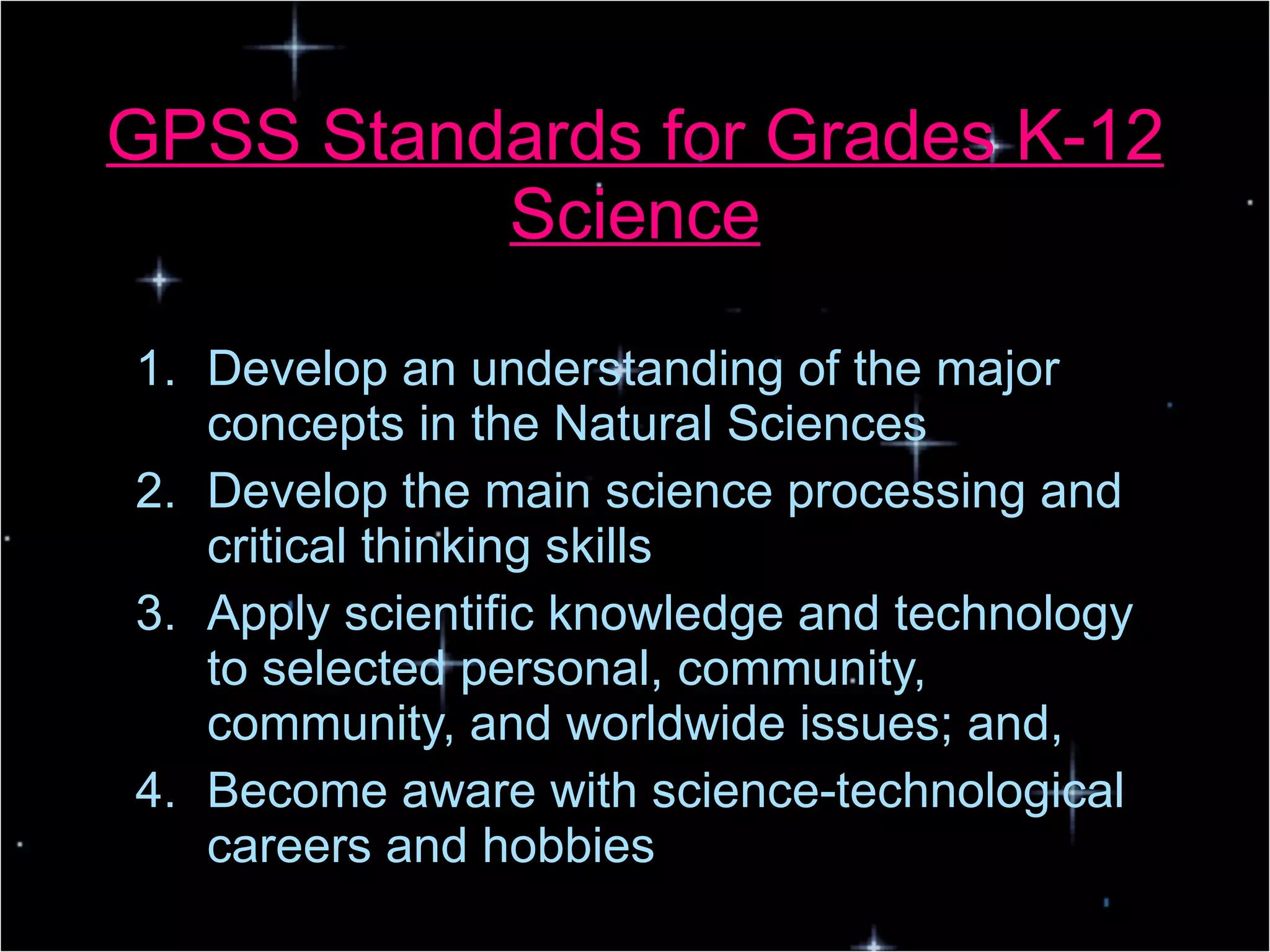 GPSS Standards for Grades K-12 Science Develop an understanding of the major concepts in the Natural Sciences Develop the main science processing and critical thinking skills Apply scientific knowledge and technology to selected personal, community, community, and worldwide issues; and, Become aware with science-technological careers and hobbies 