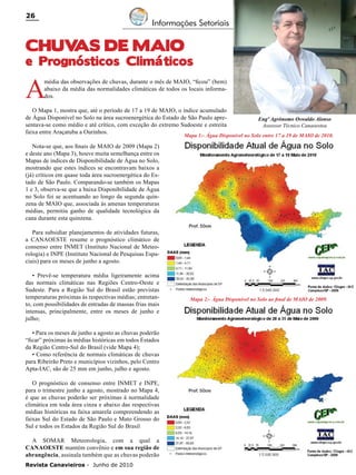 26

Informações Setoriais

CHUV
AS DE MAIO

e Prognósticos Climáticos

A

média das observações de chuvas, durante o mês de MAIO, “ficou” (bem)
abaixo da média das normalidades climáticas de todos os locais informados.

O Mapa 1, mostra que, até o período de 17 a 19 de MAIO, o índice acumulado
de Água Disponível no Solo na área sucroenergética do Estado de São Paulo apresentava-se como médio e até crítico, com exceção do extremo Sudoeste e estreita
faixa entre Araçatuba a Ourinhos.

Engº Agrônomo Oswaldo Alonso
Assessor Técnico Canaoestea

Mapa 1:- Água Disponível no Solo entre 17 a 19 de MAIO de 2010.

Nota-se que, aos finais de MAIO de 2009 (Mapa 2)
e deste ano (Mapa 3), houve muita semelhança entre os
Mapas de índices de Disponibilidade de Água no Solo,
mostrando que estes índices se encontravam baixos a
(já) críticos em quase toda área sucroenergética do Estado de São Paulo. Comparando-se também os Mapas
1 e 3, observa-se que a baixa Disponibilidade de Água
no Solo foi se acentuando ao longo da segunda quinzena de MAIO que, associada às amenas temperaturas
médias, permitiu ganho de qualidade tecnológica da
cana durante esta quinzena.
Para subsidiar planejamentos de atividades futuras,
a CANAOESTE resume o prognóstico climático de
consenso entre INMET (Instituto Nacional de Meteorologia) e INPE (Instituto Nacional de Pesquisas Espaciais) para os meses de junho a agosto.
• Prevê-se temperatura média ligeiramente acima
das normais climáticas nas Regiões Centro-Oeste e
Sudeste. Para a Região Sul do Brasil estão previstas
temperaturas próximas às respectivas médias; entretanto, com possibilidades de entradas de massas frias mais
intensas, principalmente, entre os meses de junho e
julho;
• Para os meses de junho a agosto as chuvas poderão
“ficar” próximas às médias históricas em todos Estados
da Região Centro-Sul do Brasil (vide Mapa 4);
• Como referência de normais climáticas de chuvas
para Ribeirão Preto e municípios vizinhos, pelo Centro
Apta-IAC, são de 25 mm em junho, julho e agosto.
O prognóstico de consenso entre INMET e INPE,
para o trimestre junho a agosto, mostrado no Mapa 4,
é que as chuvas poderão ser próximas à normalidade
climática em toda área cinza e abaixo das respectivas
médias históricas na faixa amarela compreendendo as
faixas Sul do Estado de São Paulo e Mato Grosso do
Sul e todos os Estados da Região Sul do Brasil
A SOMAR Meteorologia, com a qual a
CANAOESTE mantém convênio e em sua região de
abrangência, assinala também que as chuvas poderão
Revista Canavieiros - Junho de 2010

Mapa 2:- Água Disponível no Solo ao final de MAIO de 2009.

 
