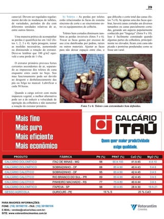 29
canavial. Devem ser regulados regularmente devido às mudanças de talhões,
de variedades, períodos do dia com
diferentes umidades relativas do ar,
entre outros fatores.
Uma maneira prática de acompanhar
as perdas é quantificá-las em 1m2 (fotos 1, 2, 3 e 4). Após pesagem, tomar
as medidas necessárias, aumentando
ou diminuindo a rotação do extrator.
Deve-se lembrar que 100 g/m2 equivale a uma perda de 1 t/ha.

b) Toletes – As perdas por toletes
estão relacionadas às facas do sistema
síncrono de corte e ao sincronismo entre os equipamentos de colheita.
Toletes bem cortados diminuem também as perdas invisíveis (fotos 5 e 6).
Trocar as facas gastas por excesso de
uso e/ou danificadas por pedras, raízes
ou outros materiais. Ajustar as facas
para não deixar espaços entre elas, o

que dificulta o corte total das canas (fotos 7 e 8). Se apenas uma das facas quebrar, haverá canas cortadas em diversos
tamanhos ou canas parcialmente cortadas, gerando um aspecto popularmente
conhecido por “linguiça” (fotos 9 e 10).
Isso é facilmente constatado quando
algumas partes da colhedora, principalmente no elevador, ficam com cana não
picada e ponteiras penduradas como se
fosse um varal.

O extrator primário provoca fortes
correntes ascendentes de ar, separando as impurezas dos toletes de cana
enquanto estes caem no bojo. Seu
mau funcionamento pode ser devido
ao desgaste e desbalanceamento das
pás ou folga no mancal. Lubrificar a
cada 50 horas.
Quando a carga estiver com muita
impureza vegetal, a melhor alternativa
pode ser a de reduzir a velocidade de
operação da colhedora e não aumentar
a rotação do extrator primário.

Fotos 5 e 6: Toletes com extremidades bem definidas.

Revista Canavieiros - Junho de 2010

 