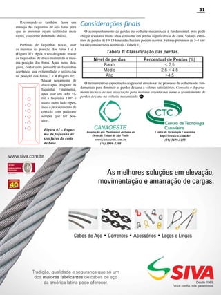 31
Recomenda-se também fazer um
manejo das faquinhas de seis furos para
que as mesmas sejam utilizadas mais
vezes, conforme detalhado abaixo.
Partindo de faquinhas novas, usar
as mesmas na posição dos furos 1 e 3
(Figura 02). Após o seu desgaste, trocar
as faqui-nhas de disco mantendo a mesma posição dos furos. Após novo desgaste, cortar com policorte as faquinhas
acertando sua extremidade e utilizá-las
na posição dos furos 2 e 4 (Figura 02).
Mudar novamente de
disco após desgaste da
faquinha. Finalmente,
após usar um lado, virar a faquinha 180° e
usar o outro lado repetindo o procedimento de
cortá-la com policorte
sempre que for possível.
Figura 02 – Esquema da faquinha de
seis furos do corte
de base.

Considerações finais
O acompanhamento de perdas na colheita mecanizada é fundamental, pois pode
chegar a valores muito altos e resultar em perdas significativas de cana. Valores extremos de perdas de 10-15 toneladas/hectare podem ocorrer. Valores próximos de 3-4 ton/
ha são considerados aceitáveis (Tabela 1).

O treinamento e capacitação do pessoal envolvido no processo de colheita são fundamentais para diminuir as perdas de cana a valores satisfatórios. Consulte o departamento técnico de sua associação para maiores orientações sobre o levantamento de
perdas de cana na colheita mecanizada. RC

Associação dos Plantadores de Cana do
Oeste do Estado de São Paulo

www.canaoeste.com.br
(16) 3946-3300

Centro de Tecnologia Canavieira

http://www.ctc.com.br/
(19) 3429-8199

Revista Canavieiros - Junho de 2010

 