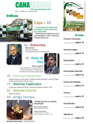 4

Indíces
Ano V - Edição 48 - Junho de 2010

Indices:

Capa - 20
VI Agronegócios Copercana:
novidades na feira exclusiva
aos cooperados
Retomada de negócios do setor
sucroenergético deve alavancar
a edição deste ano

06 - Entrevista

E mais:
Circular Consecana
.................página 10

Plínio Nastari
Presidente da Datagro
Nova estimativa para a safra brasileria

Assuntos Legais

08 - Ponto de
Vista

Exportações

Duarte Nogueira
Deputado federal, vice-presidente da
frente parlamentar da Agropecuária
e membro da Comissão da Agricultura

10 - Notícias Canaoeste
- Reuniões técnicas em Severínia e Viradouro discutem Funrural e Custo de Colheita
- Canaoeste participa de Dia de Campo

14 - Notícias Copercana

- Copercana é finalista do Prêmio “Mundo de Respeito DuPont” 2010

22 - Notícias Cocred
- Balancete Mensal

28 - Artigo Técnico
- Perdas de cana na colheita
mecanizada
Mauro Sampaio Benedini
Gerente Regional de Produto
Adriana Lúcia da Silva
Assistente Técnico de Produto
Centro Tecnologia Canavieira - CTC

.................página 10

.................página 24

Informações Setoriais
.................página 26

Cultura de Rotação
.................página 34

Cultura
.................página 35

Classificados
.................página 36

Agende-se
.................página 38

Revista Canavieiros - Junho de 2010

 