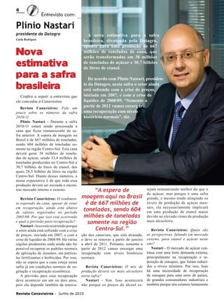 6

Entrevista com:

Plínio Nastari
presidente da Datagro
Carla Rodrigues	

Nova
estimativa
para a safra
brasileira
Confira a seguir, a entrevista que
ele concedeu à Canavieiros.
Revista Canavieiros: Fale um
pouco sobre os números da safra
2010/11.
Plínio Nastari - Durante a safra
2010/11 estará sendo processada a
cana que ficou remanescente da safra anterior. A espera de moagem no
Brasil é de 667 milhões de toneladas,
sendo 604 milhões de toneladas somente na região Centro-Sul. Esta cana
deverá gerar 38 milhões de toneladas de açúcar, sendo 33,4 milhões de
toneladas produzidas no Centro-Sul e
30,7 bilhões de litros de etanol, dos
quais 28,5 bilhões de litros na região
Centro-Sul. Diante desses números, a
nossa expectativa é de que toda essa
produção deverá ser escoada e encontrar mercado interno e externo.
Revista Canavieiros: O rendimento esperado da cana, apesar de estar
em recuperação, ainda está abaixo
de valores registrados no período
2005/08. Por que isso está ocorrendo
e qual a previsão para recuperação?
Nastari - Isso está ocorrendo porque
o setor ainda está sofrendo com a crise
de preços, iniciada em 2007, e com a
crise de liquidez de 2008/09. Há várias
regiões produtoras onde ainda não foi
possível recuperar os padrões normais
de aplicação de insumos, em particular fertilizantes e herbicidas. Por isso,
não se espera que a cana esteja nessa
safra já em condições normais de vegetação e recuperação econômica.
A previsão para essa recuperação
deve acontecer em um ou dois anos,
pois ela depende também da renova-

A nova estimativa para a safra
brasileira, divulgada pela Datagro,
aponta para uma produção de 667
milhões de toneladas de cana, que
serão transformadas em 38 milhões
de toneladas de açúcar e 30,7 bilhões
de litros de etanol.
De acordo com Plínio Nastari, presidente da Datagro, nesta safra o setor ainda
está sofrendo com a crise de preços,
iniciada em 2007, e com a crise de
liquidez de 2008/09. “Somente a
partir de 2012 vamos enxergar
uma recuperação com níveis
históricos normais”, diz.

“A espera de
moagem aqui no Brasil
é de 667 milhões de
toneladas, sendo 604
milhões de toneladas
somente na região
Centro-Sul.”
ção dos canaviais, que está atrasada,
e deve se renovar a partir de janeiro
a abril de 2011. Portanto, somente a
partir de 2012 vamos enxergar uma
recuperação com níveis históricos
normais.
Revista Canavieiros: O mix de
produção deverá ser mais alcooleiro
nesta safra?
Nastari - Sim. Isso acontecerá
não porque os preços do álcool es-

Revista Canavieiros - Junho de 2010

tejam remunerando melhor do que o
do açúcar, mas porque é uma safra
grande, e mesmo tendo atingindo os
níveis de produção de açúcar mensais, ela necessariamente implicará
em uma produção de etanol maior
devido ao elevado ritmo de produção
mais alcooleiro.
Revista Canavieiros: Quais são
as perspectivas, falando em mercado
externo, para etanol e açúcar neste
ano?
Nastari - O mercado de açúcar continua com uma forte demanda externa,
principalmente na recuperação e reposição de estoques, que foram reduzidos a níveis mínimos. Por isso, hoje
há uma necessidade de recuperação
de estoques para uma série de países,
de grandes consumidores industriais e
também porque nós estamos lentamente

 