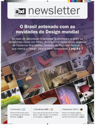 newsletter
                                       Ano 6 - Maio 2011 - N°25 - Publicação ABD - Associação Brasileira de Designers de Interiores




                          O Brasil antenado com as
                         novidades do Design mundial
            As lojas de decoração brasileiras já começam a exibir as
          tendências vistas em Milão. Acompanhe neste relato especial
             de Fabianne Brandalise, Diretora da Regional Paraná, o
             que marca o Design para a nova temporada. | pág 6 e 7
                                           ....................




                                                                                                       ....................




             | Entrevista |                                       | Convênios ABD |                                      | Roadshow 2011 |
              Ricardo Felinto fala sobre                          Com mais de 35 parcerias em todo                            Pensar em Design signiﬁca
              a tecnologia da Iluminação                          Brasil, a ABD oferece um cotidiano                          pensar em criatividade? Veja a
              Wireless. | pág 3                                   de vantagens. | pág 4 e 5                                   opinião dos presentes. | pág 8


newsletter_ed49.indd 1                                                                                                                                    17/8/2011 13:31:12
 