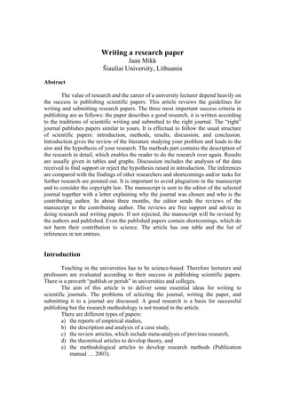 Writing a research paper
Jaan Mikk
Šiauliai University, Lithuania
Abstract
The value of research and the career of a university lecturer depend heavily on
the success in publishing scientific papers. This article reviews the guidelines for
writing and submitting research papers. The three most important success criteria in
publishing are as follows: the paper describes a good research, it is written according
to the traditions of scientific writing and submitted to the right journal. The “right”
journal publishes papers similar to yours. It is effectual to follow the usual structure
of scientific papers: introduction, methods, results, discussion, and conclusion.
Introduction gives the review of the literature studying your problem and leads to the
aim and the hypothesis of your research. The methods part contains the description of
the research in detail, which enables the reader to do the research over again. Results
are usually given in tables and graphs. Discussion includes the analyses of the data
received to find support or reject the hypothesis raised in introduction. The inferences
are compared with the findings of other researchers and shortcomings and/or tasks for
further research are pointed out. It is important to avoid plagiarism in the manuscript
and to consider the copyright law. The manuscript is sent to the editor of the selected
journal together with a letter explaining why the journal was chosen and who is the
contributing author. In about three months, the editor sends the reviews of the
manuscript to the contributing author. The reviews are free support and advice in
doing research and writing papers. If not rejected, the manuscript will be revised by
the authors and published. Even the published papers contain shortcomings, which do
not harm their contribution to science. The article has one table and the list of
references in ten entrees.
Introduction
Teaching in the universities has to be science-based. Therefore lecturers and
professors are evaluated according to their success in publishing scientific papers.
There is a proverb “publish or perish” in universities and colleges.
The aim of this article is to deliver some essential ideas for writing to
scientific journals. The problems of selecting the journal, writing the paper, and
submitting it to a journal are discussed. A good research is a basis for successful
publishing but the research methodology is not treated in the article.
There are different types of papers:
a)
b)
c)
d)
e)
the reports of empirical studies,
the description and analysis of a case study,
the review articles, which include meta-analysis of previous research,
the theoretical articles to develop theory, and
the methodological articles to develop research methods (Publication
manual … 2003).
 