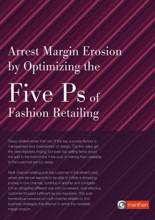 Arrest Margin Erosion
by Optimizing the
Five Psof
Fashion Retailing
Savvy retailers know that one of the key success factors is
management and maximization of margin. Top-line sales get
the cash registers ringing, but even top selling items would
not add to the bottom line if the cost of making them available
to the customer are too steep.
Multi-channel retailing puts the customer in the driver’s seat,
where she almost expects to be able to initiate a shopping
journey in one channel, continue in another and complete
it in an altogether different one with convenient, cost-effective,
customer-focused fulfillment as pre-requisites. This puts
tremendous pressure on multi-channel retailers to find
business strategies that attempt to arrest the inevitable
margin erosion.
 