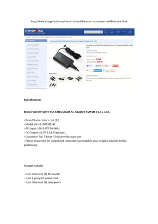 http://www.chargerbuy.com/intocircuit-hp-65w-smart-ac-adapter-ed494aa-aba.html




Specification:



Intocircuit HP ED494AA#ABA Smart AC Adapter 65Watt 18.5V 3.5A

- Brand Name: Intocircuit (R)
- Model: 661-11005-01-41
- AC Input: 100-240V 50-60hz
- DC Output: 18.5V 3.5A 65W(max)
- Connector Tip: 7.4mm * 5.0mm with smart-pin
- Please ensure the DC output and connector size matches your original adapter before
purchasing




Package Includes

- 1 pcs Intocircuit (R) AC adapter
- 1 pcs 3 prong AC power cord
- 1 pcs Intocircuit (R) carry pouch
 