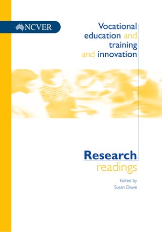 Research
readings
Edited by
Susan Dawe
Vocationaleducationandtrainingandinnovation:ResearchreadingsSusanDaweed.NCVER
Vocational
education and
training
and innovation
Vocational education and training and
innovation: Research readings
investigates the innovation process
in industry and how the Australian
vocational education and training
sector is contributing to this.
ISBN 1 920895 72 8 print edition
ISBN 1 920895 73 6 web edition
 