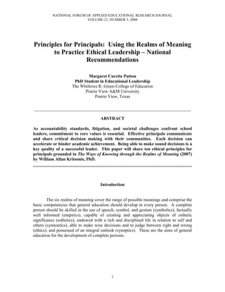 NATIONAL FORUM OF APPLIED EDUCATIONAL RESEARCH JOURNAL
                          VOLUME 21, NUMBER 3, 2008




Principles for Principals: Using the Realms of Meaning
       to Practice Ethical Leadership – National
                   Recommendations

                              Margaret Curette Patton
                       PhD Student in Educational Leadership
                      The Whitlowe R. Green College of Education
                            Prairie View A&M University
                                  Prairie View, Texas

___________________________________________________________________

                                      ABSTRACT

As accountability standards, litigation, and societal challenges confront school
leaders, commitment to core values is essential. Effective principals communicate
and share critical decision making with their communities. Each decision can
accelerate or hinder academic achievement. Being able to make sound decisions is a
key quality of a successful leader. This paper will share ten ethical principles for
principals grounded in The Ways of Knowing through the Realms of Meaning (2007)
by William Allan Kritsonis, PhD.
________________________________________________________________________



                                      Introduction


        The six realms of meaning cover the range of possible meanings and comprise the
basic competencies that general education should develop in every person. A complete
person should be skilled in the use of speech, symbol, and gesture (symbolics), factually
well informed (empirics), capable of creating and appreciating objects of esthetic
significance (esthetics), endowed with a rich and disciplined life in relation to self and
others (synnoetics), able to make wise decisions and to judge between right and wrong
(ethics), and possessed of an integral outlook (synoptics). These are the aims of general
education for the development of complete persons.




                                            1
 
