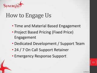Confidential
How to Engage Us
• Time and Material Based Engagement
• Project Based Pricing (Fixed Price)
Engagement
• Dedicated Development / Support Team
• 24 / 7 On Call Support Retainer
• Emergency Response Support
11
 