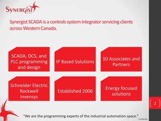 Confidential
SynergistSCADAisacontrolssystemintegratorservicingclients
acrossWesternCanada.
SCADA, DCS, and
PLC programming
and design
IP Based Solutions
10 Associates and
Partners
Schneider Electric
Rockwell
Invensys
Established 2006
Energy focused
solutions
2
“We are the programming experts of the industrial automation space.”
 