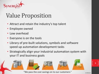 Confidential
Value Proposition
• Attract and retain the industry’s top talent
• Employee owned
• Low overhead
• Everyone is on the tools
• Library of pre-built solutions, symbols and software
speed up automation development tasks
• Strategically align your industrial automation system with
your IT and business goals
3
“We pass the cost savings on to our customers.”
 